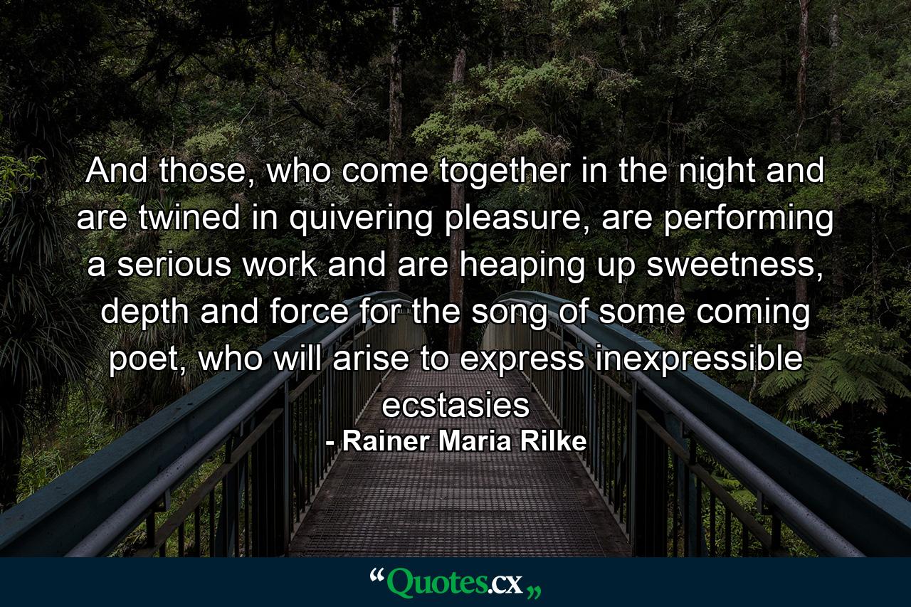 And those, who come together in the night and are twined in quivering pleasure, are performing a serious work and are heaping up sweetness, depth and force for the song of some coming poet, who will arise to express inexpressible ecstasies - Quote by Rainer Maria Rilke