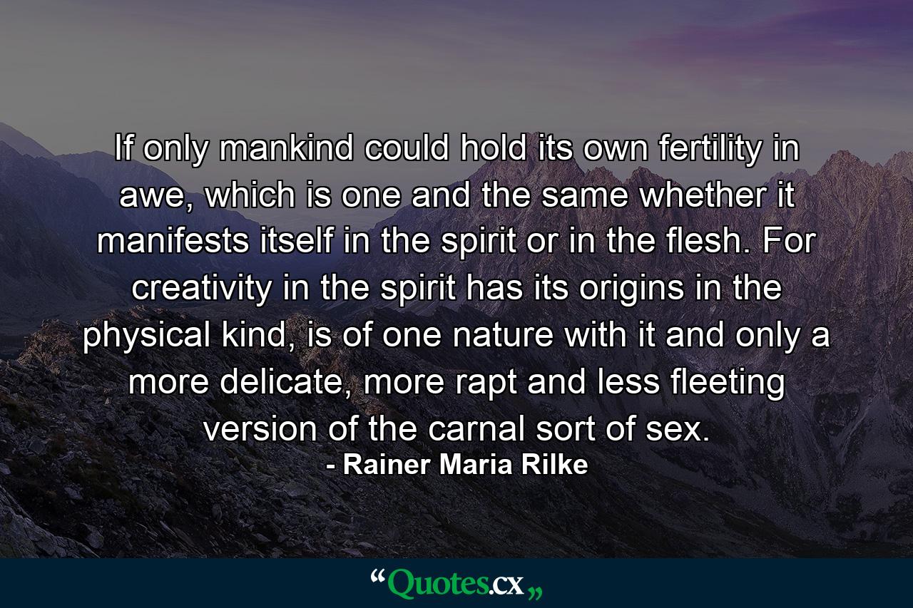 If only mankind could hold its own fertility in awe, which is one and the same whether it manifests itself in the spirit or in the flesh. For creativity in the spirit has its origins in the physical kind, is of one nature with it and only a more delicate, more rapt and less fleeting version of the carnal sort of sex. - Quote by Rainer Maria Rilke