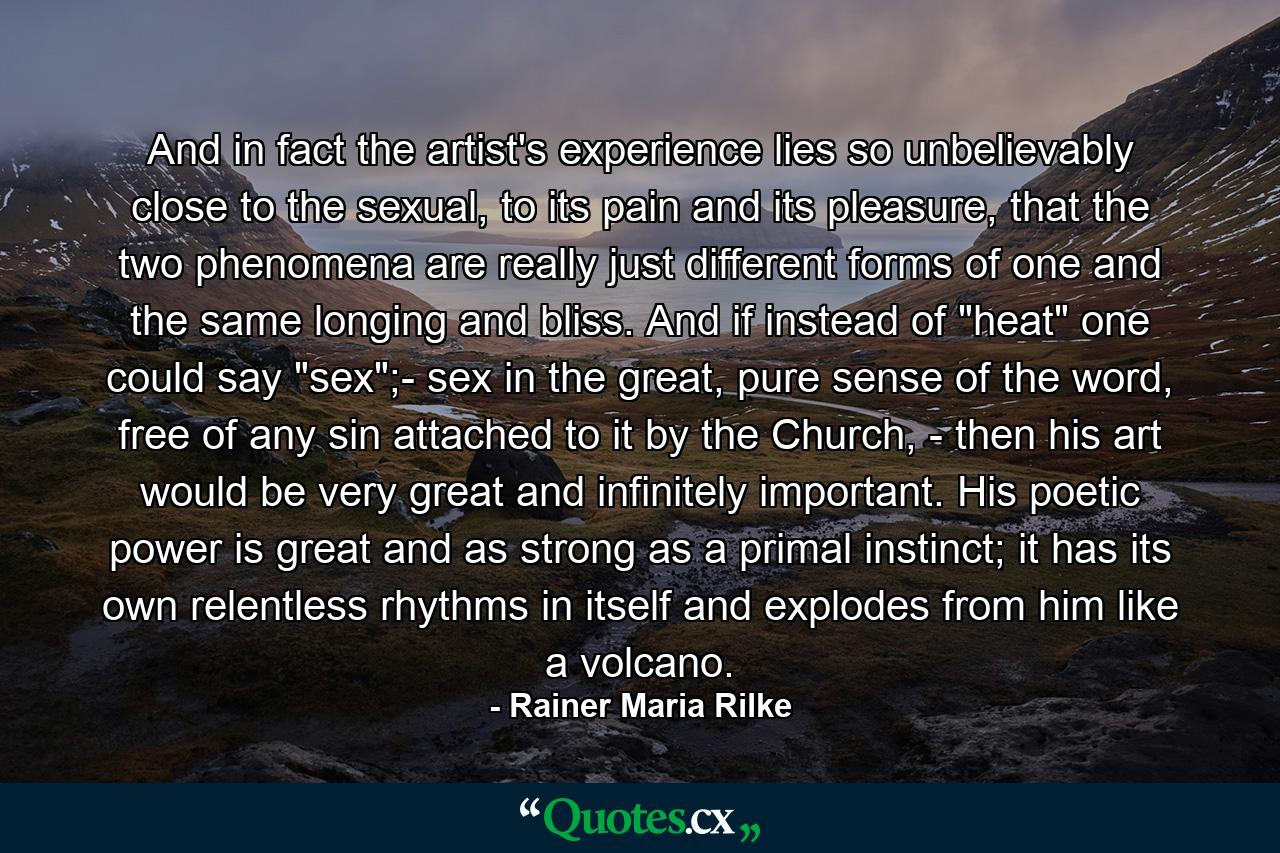 And in fact the artist's experience lies so unbelievably close to the sexual, to its pain and its pleasure, that the two phenomena are really just different forms of one and the same longing and bliss. And if instead of 