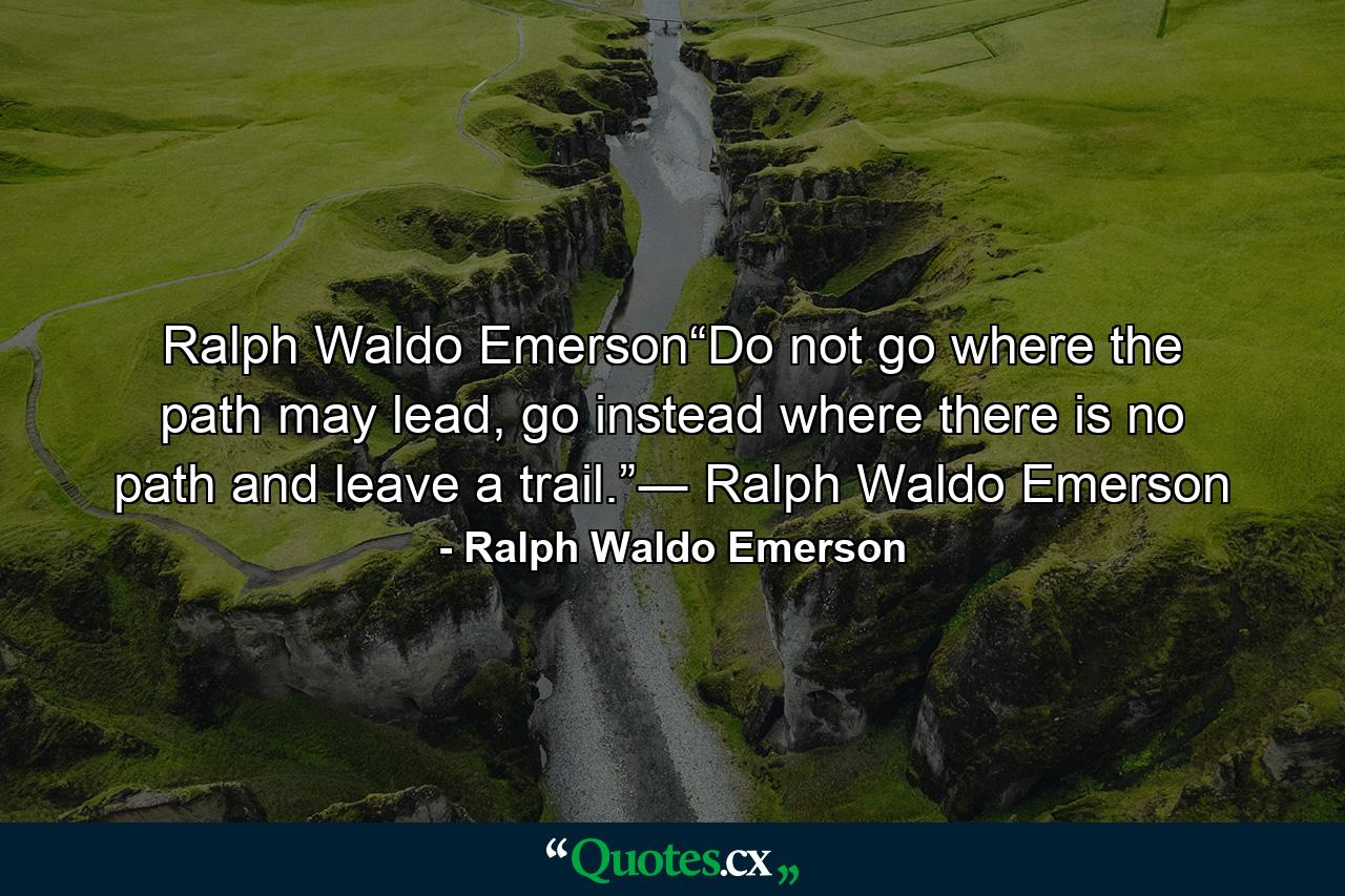 Ralph Waldo Emerson“Do not go where the path may lead, go instead where there is no path and leave a trail.”― Ralph Waldo Emerson - Quote by Ralph Waldo Emerson