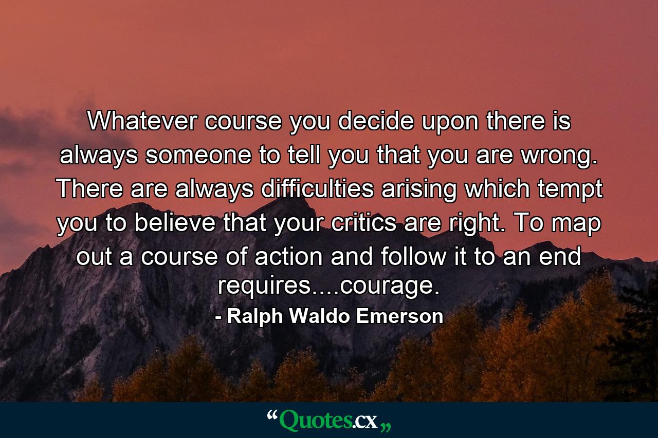 Whatever course you decide upon there is always someone to tell you that you are wrong. There are always difficulties arising which tempt you to believe that your critics are right. To map out a course of action and follow it to an end requires....courage. - Quote by Ralph Waldo Emerson