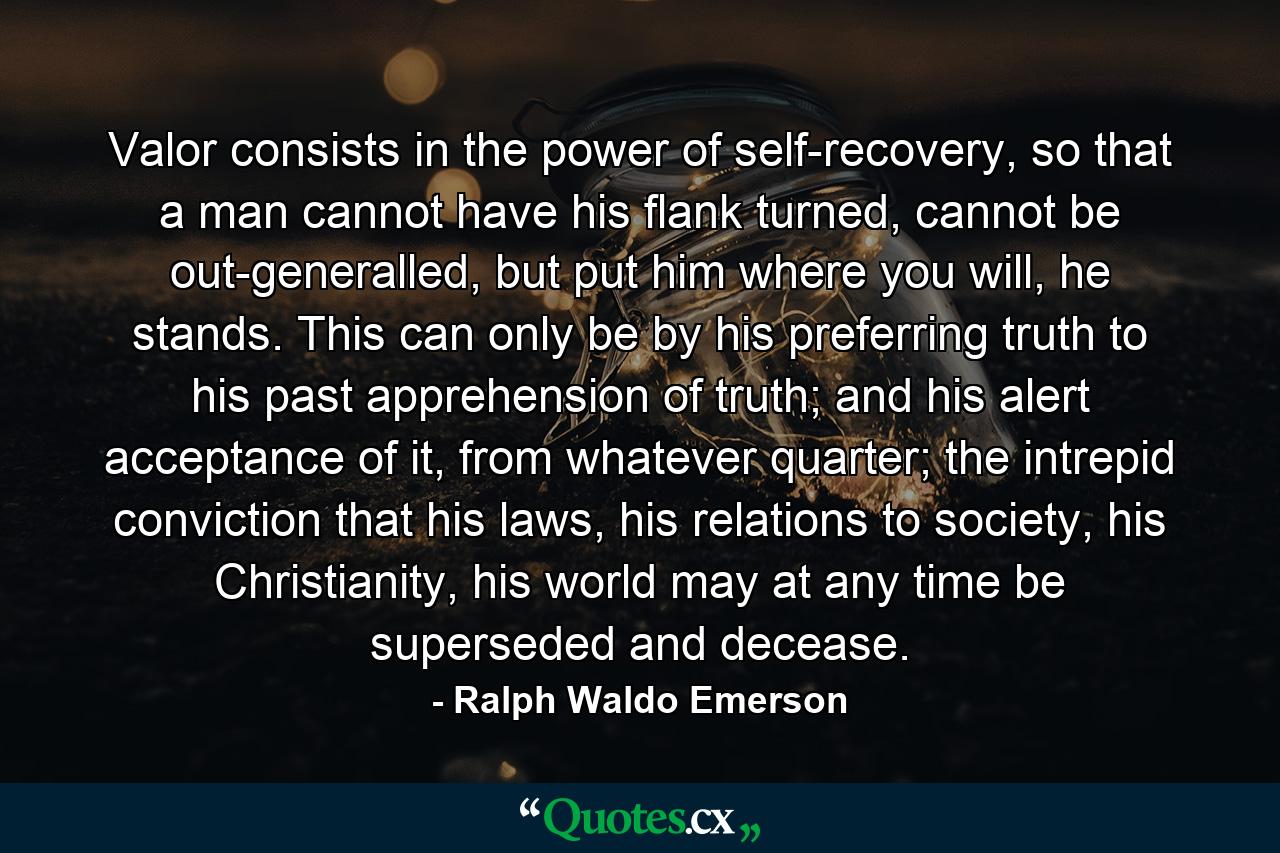 Valor consists in the power of self-recovery, so that a man cannot have his flank turned, cannot be out-generalled, but put him where you will, he stands. This can only be by his preferring truth to his past apprehension of truth; and his alert acceptance of it, from whatever quarter; the intrepid conviction that his laws, his relations to society, his Christianity, his world may at any time be superseded and decease. - Quote by Ralph Waldo Emerson