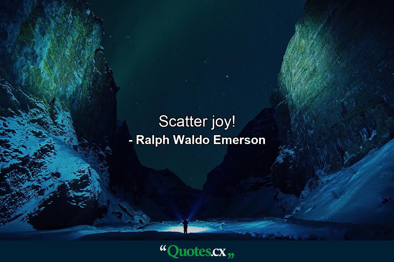 Scatter joy! - Quote by Ralph Waldo Emerson