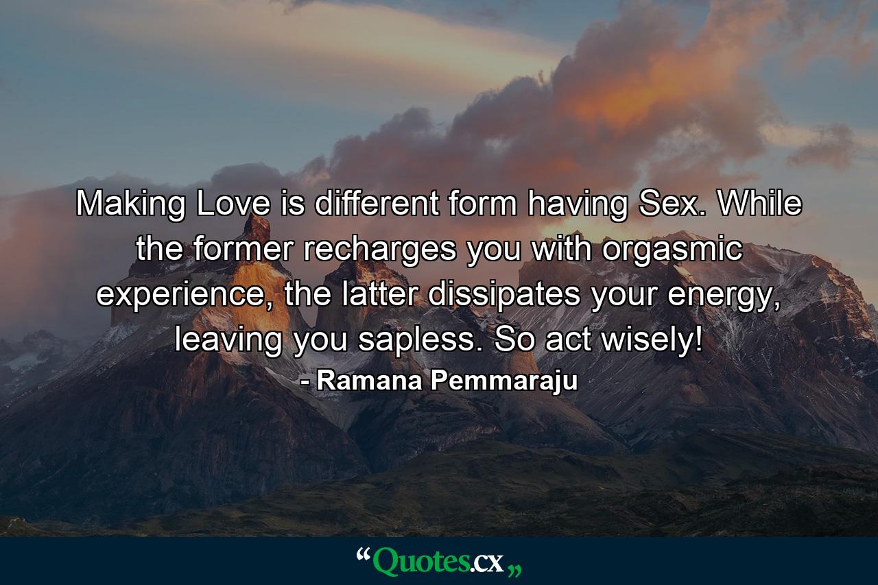 Making Love is different form having Sex. While the former recharges you with orgasmic experience, the latter dissipates your energy, leaving you sapless. So act wisely! - Quote by Ramana Pemmaraju