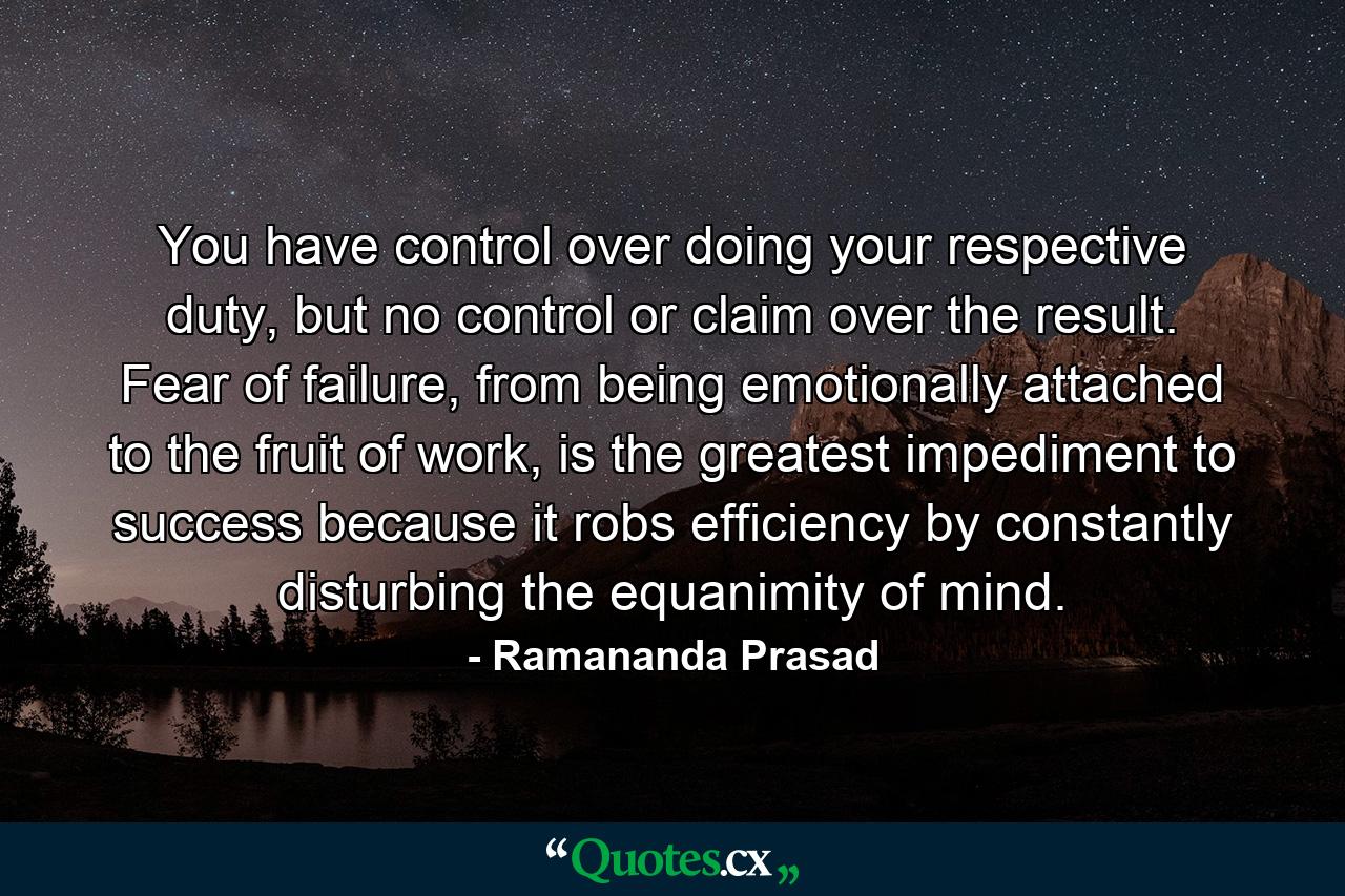 You have control over doing your respective duty, but no control or claim over the result. Fear of failure, from being emotionally attached to the fruit of work, is the greatest impediment to success because it robs efficiency by constantly disturbing the equanimity of mind. - Quote by Ramananda Prasad