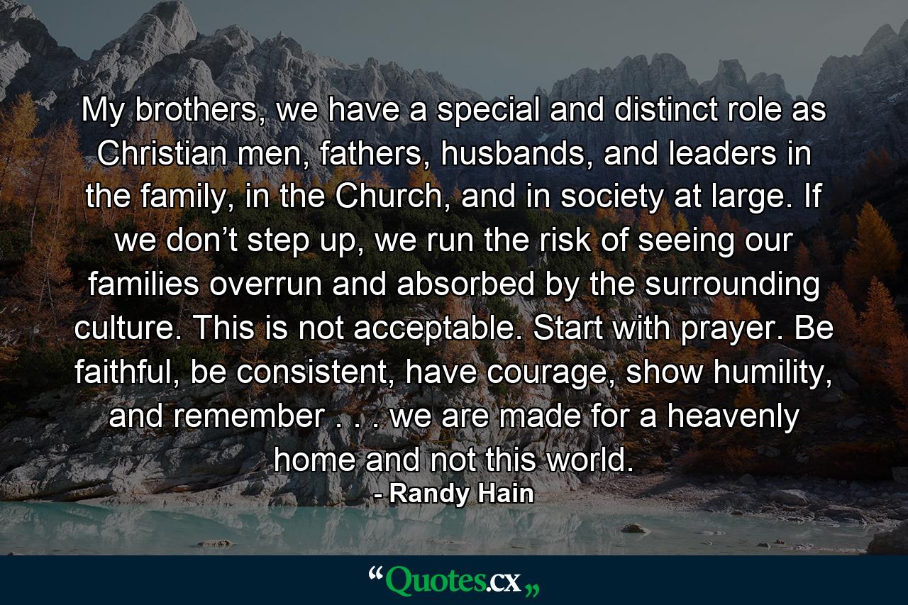 My brothers, we have a special and distinct role as Christian men, fathers, husbands, and leaders in the family, in the Church, and in society at large. If we don’t step up, we run the risk of seeing our families overrun and absorbed by the surrounding culture. This is not acceptable. Start with prayer. Be faithful, be consistent, have courage, show humility, and remember . . . we are made for a heavenly home and not this world. - Quote by Randy Hain