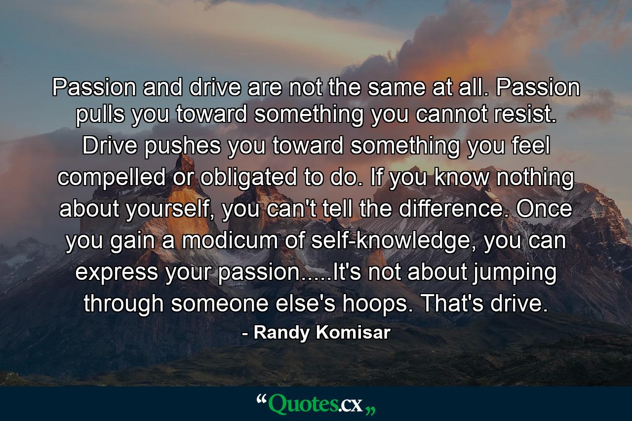 Passion and drive are not the same at all. Passion pulls you toward something you cannot resist. Drive pushes you toward something you feel compelled or obligated to do. If you know nothing about yourself, you can't tell the difference. Once you gain a modicum of self-knowledge, you can express your passion.....It's not about jumping through someone else's hoops. That's drive. - Quote by Randy Komisar