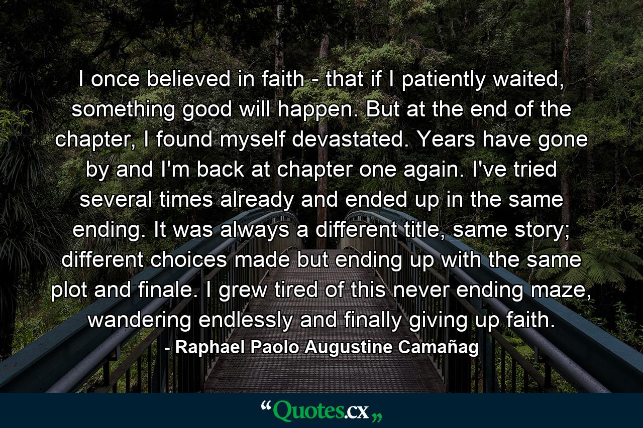 I once believed in faith - that if I patiently waited, something good will happen. But at the end of the chapter, I found myself devastated. Years have gone by and I'm back at chapter one again. I've tried several times already and ended up in the same ending. It was always a different title, same story; different choices made but ending up with the same plot and finale. I grew tired of this never ending maze, wandering endlessly and finally giving up faith. - Quote by Raphael Paolo Augustine Camañag