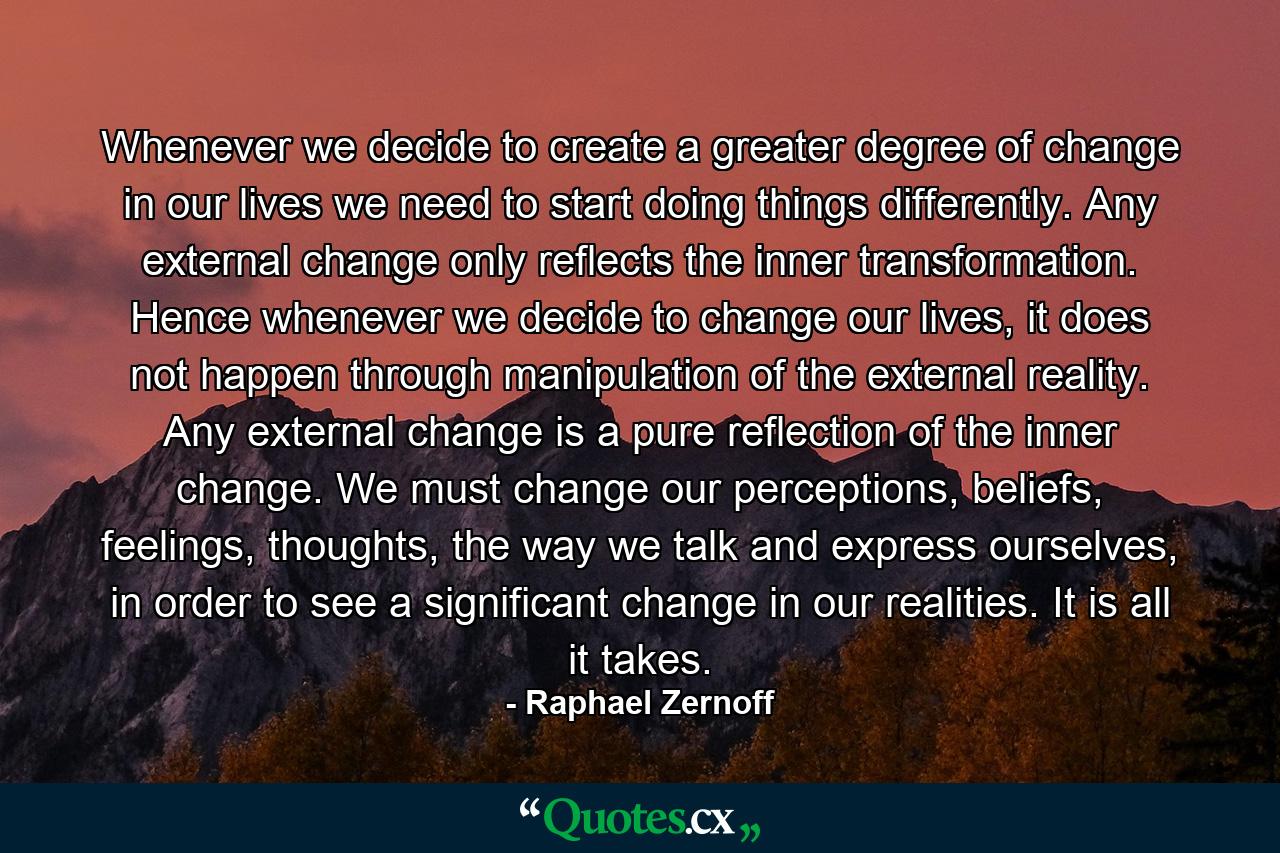 Whenever we decide to create a greater degree of change in our lives we need to start doing things differently. Any external change only reflects the inner transformation. Hence whenever we decide to change our lives, it does not happen through manipulation of the external reality. Any external change is a pure reflection of the inner change. We must change our perceptions, beliefs, feelings, thoughts, the way we talk and express ourselves, in order to see a significant change in our realities. It is all it takes. - Quote by Raphael Zernoff