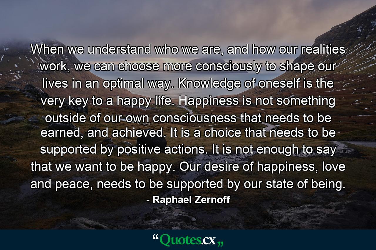 When we understand who we are, and how our realities work, we can choose more consciously to shape our lives in an optimal way. Knowledge of oneself is the very key to a happy life. Happiness is not something outside of our own consciousness that needs to be earned, and achieved. It is a choice that needs to be supported by positive actions. It is not enough to say that we want to be happy. Our desire of happiness, love and peace, needs to be supported by our state of being. - Quote by Raphael Zernoff