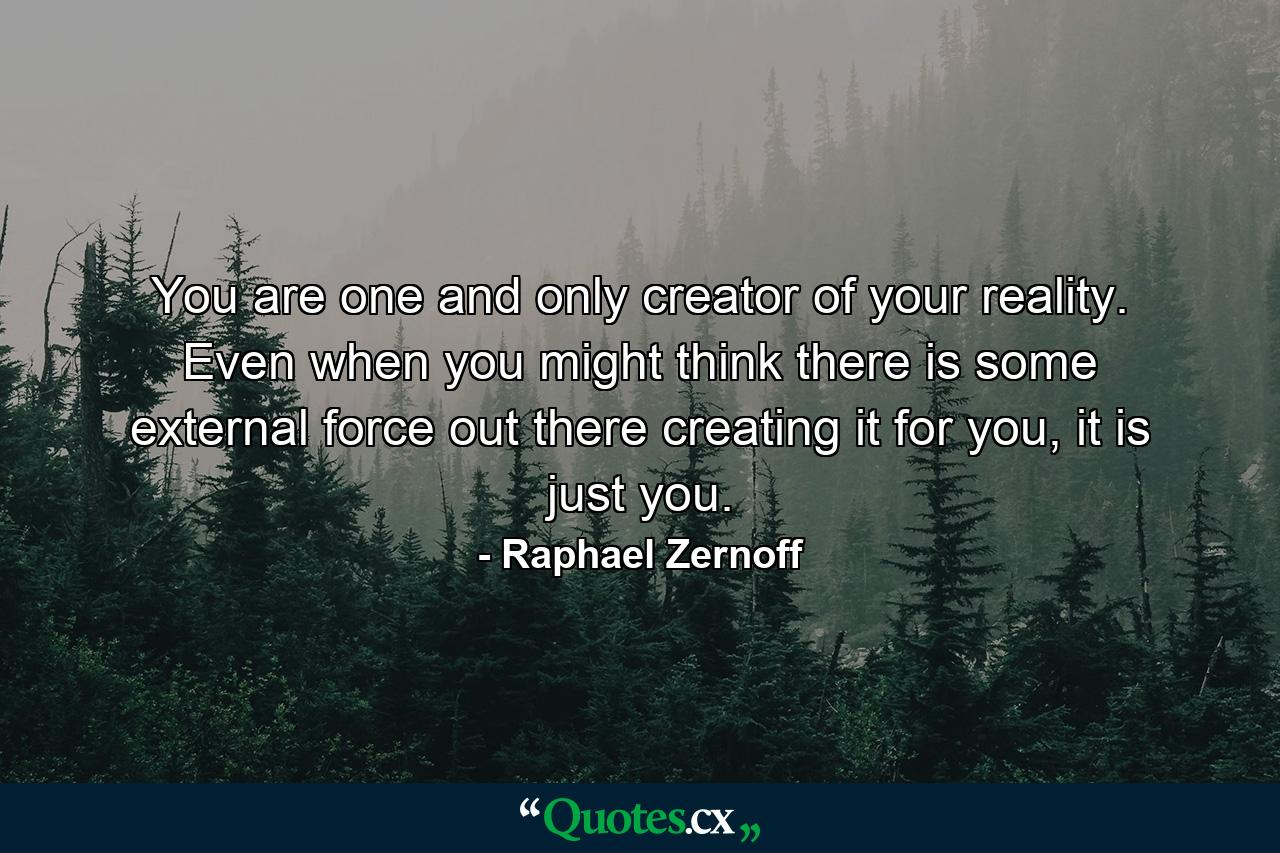 You are one and only creator of your reality. Even when you might think there is some external force out there creating it for you, it is just you. - Quote by Raphael Zernoff