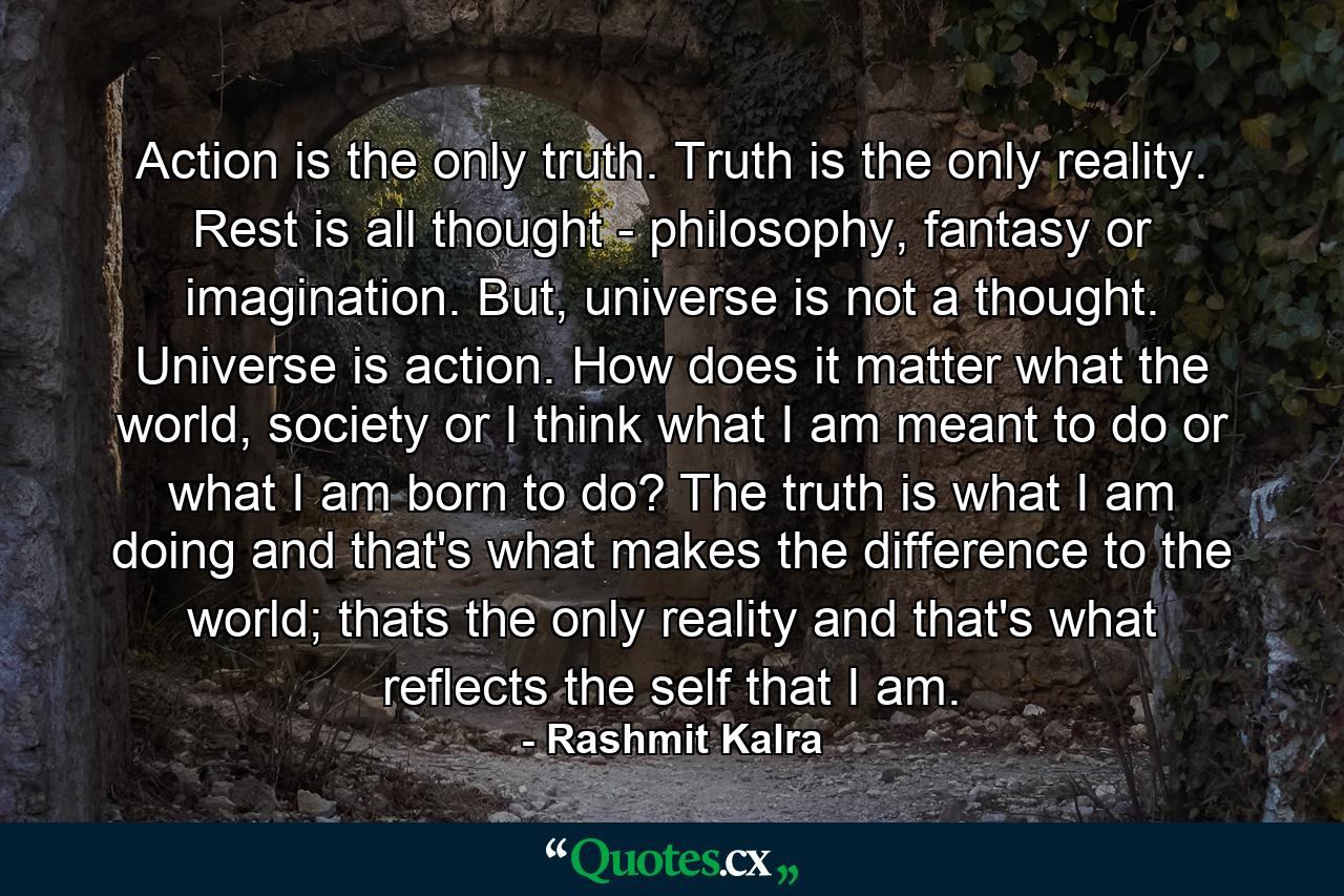 Action is the only truth. Truth is the only reality. Rest is all thought - philosophy, fantasy or imagination. But, universe is not a thought. Universe is action. How does it matter what the world, society or I think what I am meant to do or what I am born to do? The truth is what I am doing and that's what makes the difference to the world; thats the only reality and that's what reflects the self that I am. - Quote by Rashmit Kalra