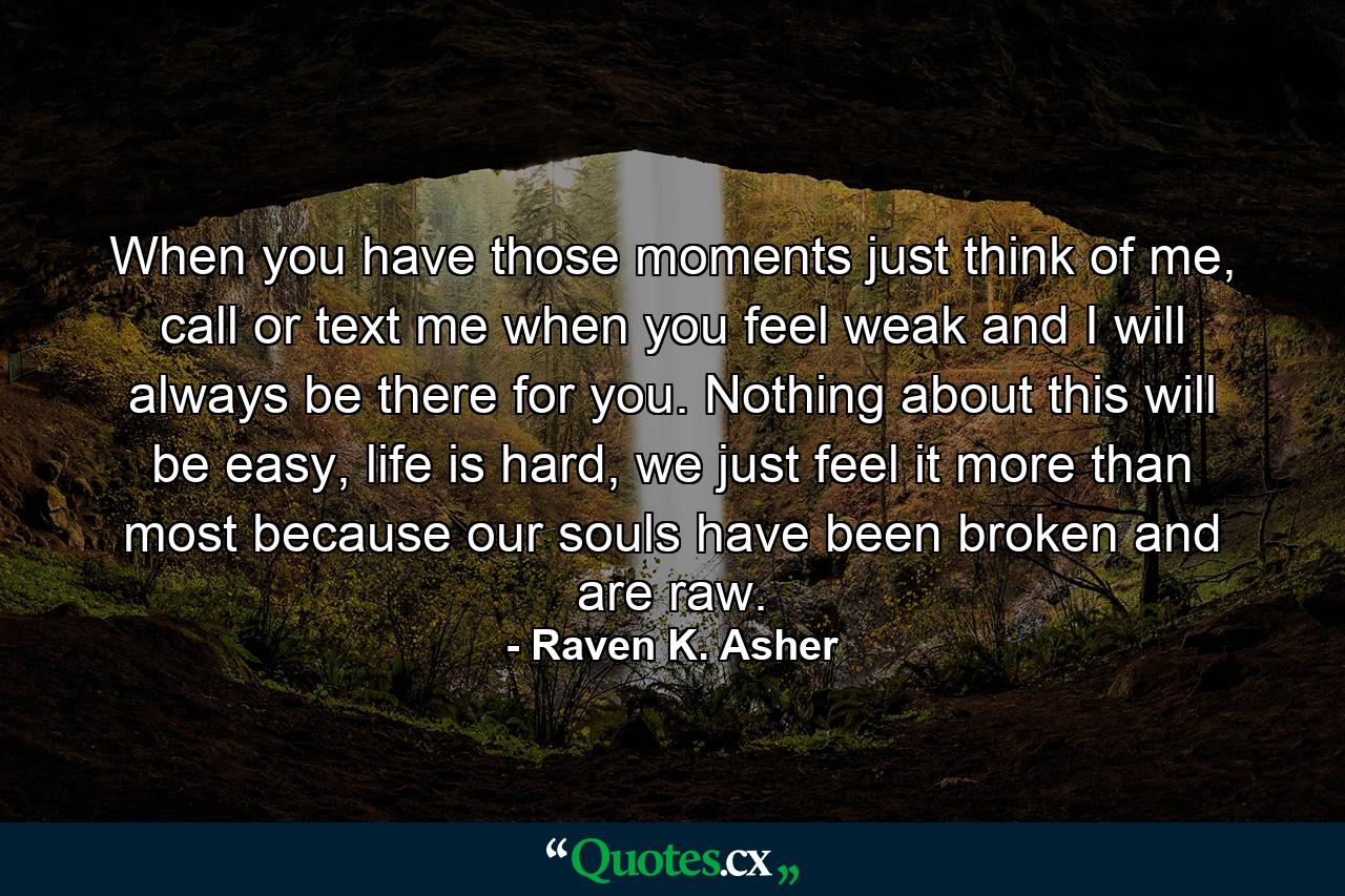 When you have those moments just think of me, call or text me when you feel weak and I will always be there for you. Nothing about this will be easy, life is hard, we just feel it more than most because our souls have been broken and are raw. - Quote by Raven K. Asher