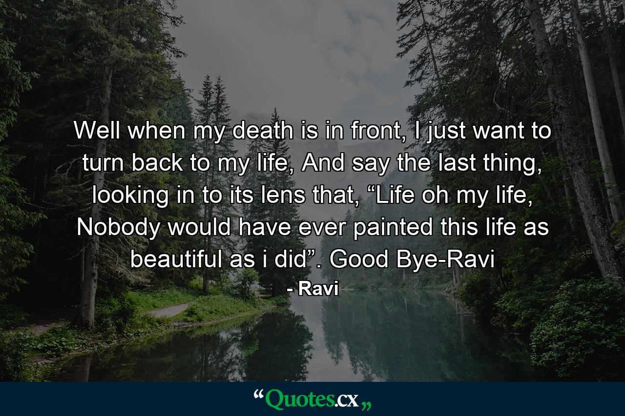 Well when my death is in front, I just want to turn back to my life, And say the last thing, looking in to its lens that, “Life oh my life, Nobody would have ever painted this life as beautiful as i did”. Good Bye-Ravi - Quote by Ravi