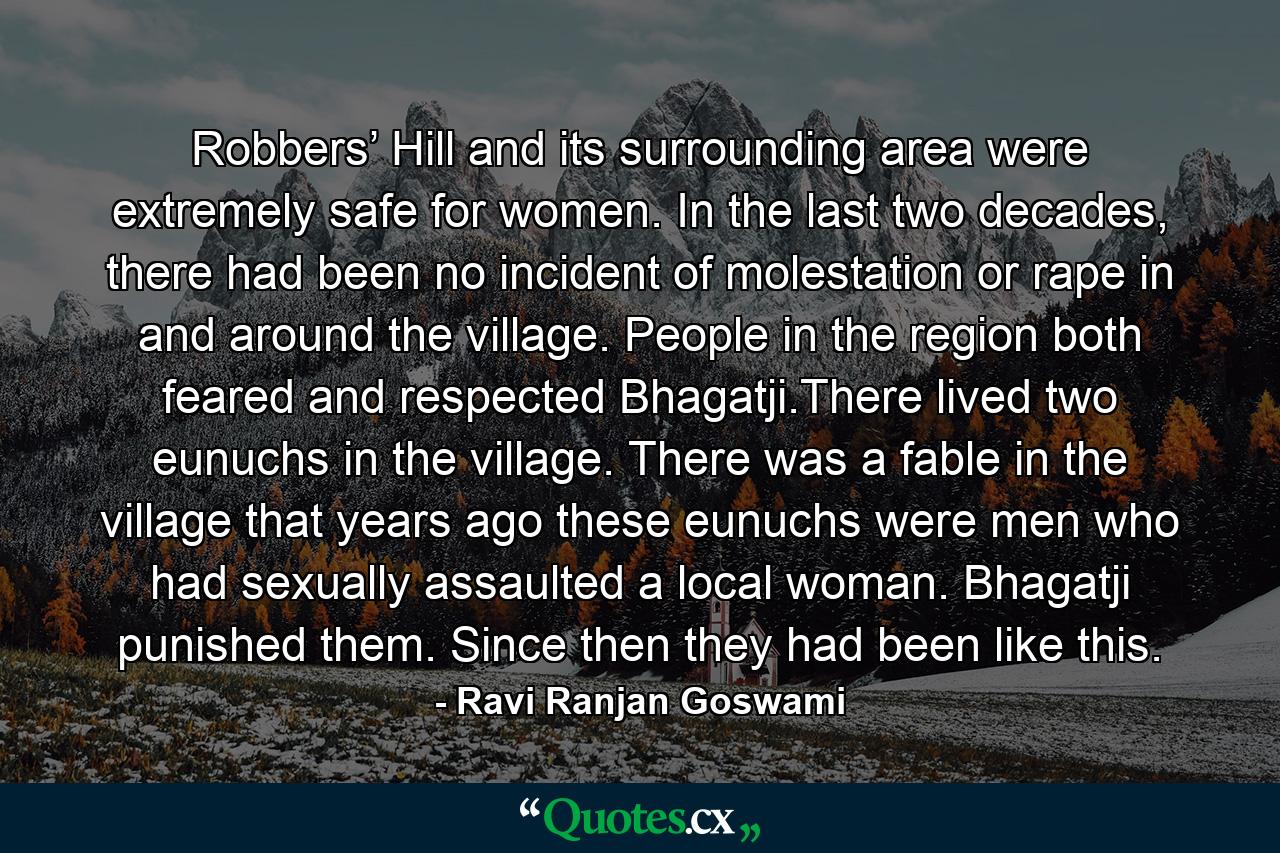 Robbers’ Hill and its surrounding area were extremely safe for women. In the last two decades, there had been no incident of molestation or rape in and around the village. People in the region both feared and respected Bhagatji.There lived two eunuchs in the village. There was a fable in the village that years ago these eunuchs were men who had sexually assaulted a local woman. Bhagatji punished them. Since then they had been like this. - Quote by Ravi Ranjan Goswami