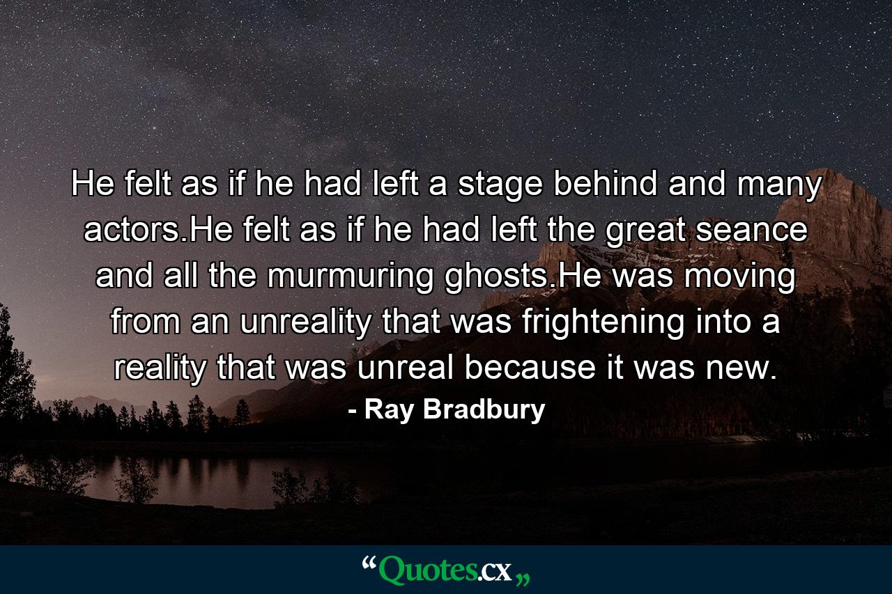 He felt as if he had left a stage behind and many actors.He felt as if he had left the great seance and all the murmuring ghosts.He was moving from an unreality that was frightening into a reality that was unreal because it was new. - Quote by Ray Bradbury