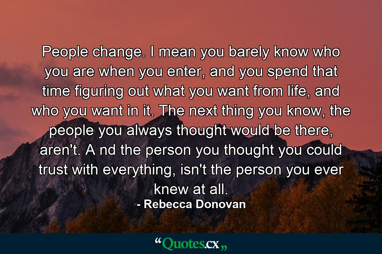 People change. I mean you barely know who you are when you enter, and you spend that time figuring out what you want from life, and who you want in it. The next thing you know, the people you always thought would be there, aren't. A nd the person you thought you could trust with everything, isn't the person you ever knew at all. - Quote by Rebecca Donovan