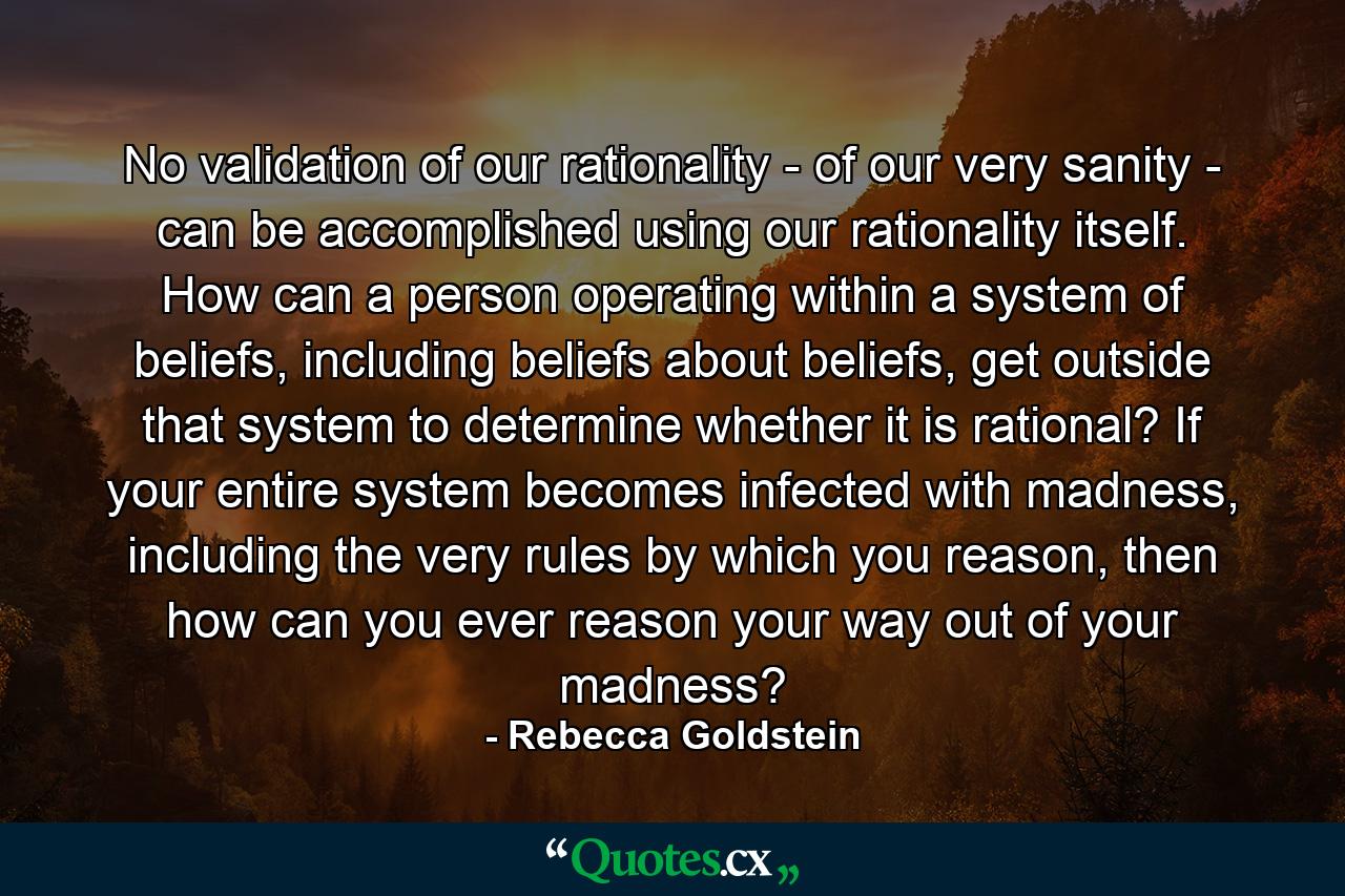 No validation of our rationality - of our very sanity - can be accomplished using our rationality itself. How can a person operating within a system of beliefs, including beliefs about beliefs, get outside that system to determine whether it is rational? If your entire system becomes infected with madness, including the very rules by which you reason, then how can you ever reason your way out of your madness? - Quote by Rebecca Goldstein