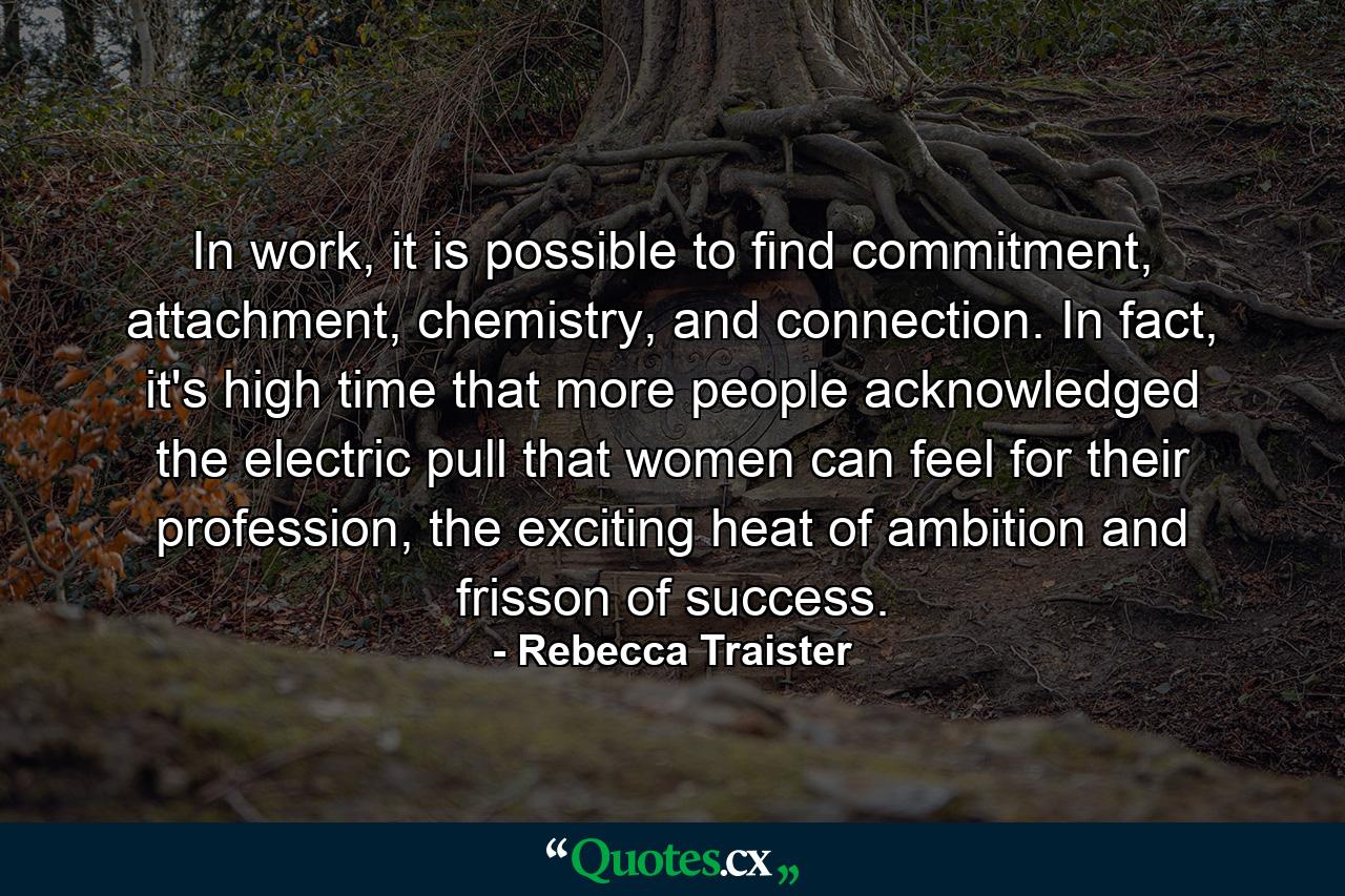 In work, it is possible to find commitment, attachment, chemistry, and connection. In fact, it's high time that more people acknowledged the electric pull that women can feel for their profession, the exciting heat of ambition and frisson of success. - Quote by Rebecca Traister