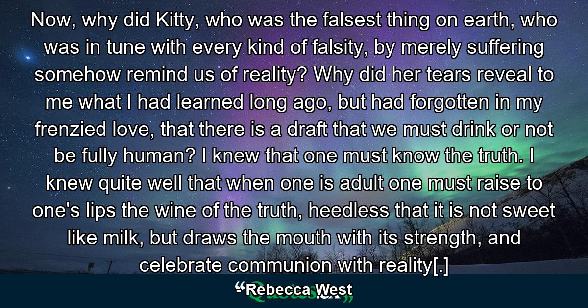 Now, why did Kitty, who was the falsest thing on earth, who was in tune with every kind of falsity, by merely suffering somehow remind us of reality? Why did her tears reveal to me what I had learned long ago, but had forgotten in my frenzied love, that there is a draft that we must drink or not be fully human? I knew that one must know the truth. I knew quite well that when one is adult one must raise to one's lips the wine of the truth, heedless that it is not sweet like milk, but draws the mouth with its strength, and celebrate communion with reality[.] - Quote by Rebecca West