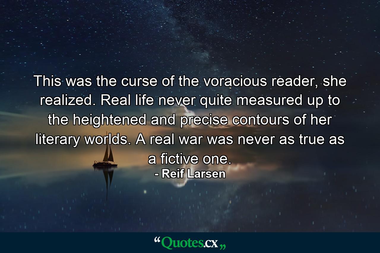 This was the curse of the voracious reader, she realized. Real life never quite measured up to the heightened and precise contours of her literary worlds. A real war was never as true as a fictive one. - Quote by Reif Larsen