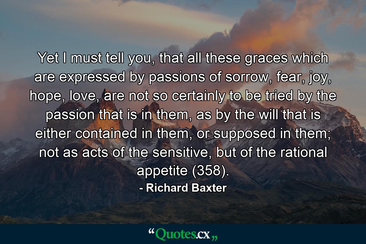 Yet I must tell you, that all these graces which are expressed by passions of sorrow, fear, joy, hope, love, are not so certainly to be tried by the passion that is in them, as by the will that is either contained in them, or supposed in them; not as acts of the sensitive, but of the rational appetite (358). - Quote by Richard Baxter