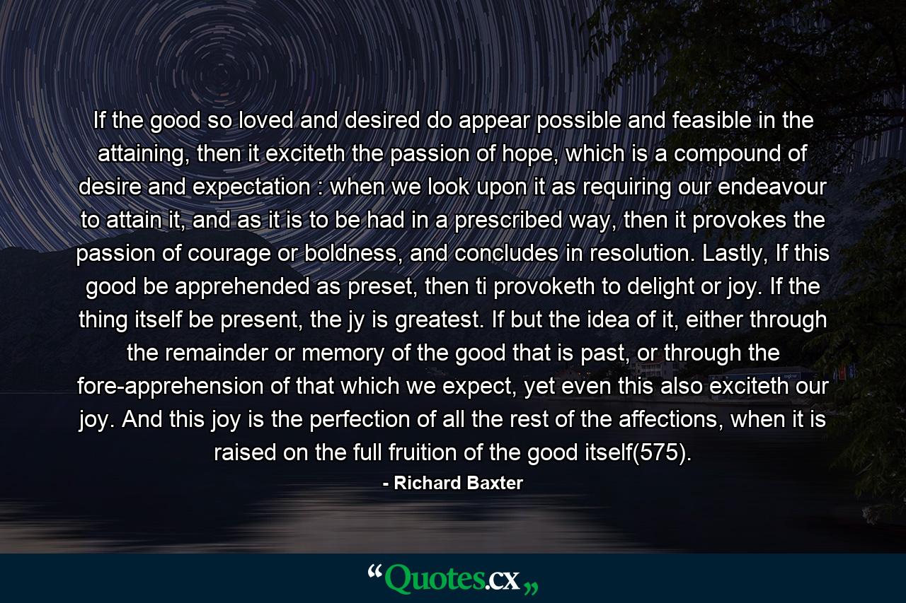 If the good so loved and desired do appear possible and feasible in the attaining, then it exciteth the passion of hope, which is a compound of desire and expectation : when we look upon it as requiring our endeavour to attain it, and as it is to be had in a prescribed way, then it provokes the passion of courage or boldness, and concludes in resolution. Lastly, If this good be apprehended as preset, then ti provoketh to delight or joy. If the thing itself be present, the jy is greatest. If but the idea of it, either through the remainder or memory of the good that is past, or through the fore-apprehension of that which we expect, yet even this also exciteth our joy. And this joy is the perfection of all the rest of the affections, when it is raised on the full fruition of the good itself(575). - Quote by Richard Baxter