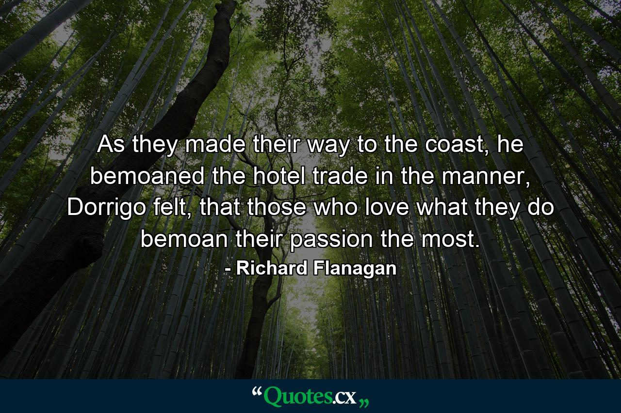 As they made their way to the coast, he bemoaned the hotel trade in the manner, Dorrigo felt, that those who love what they do bemoan their passion the most. - Quote by Richard Flanagan