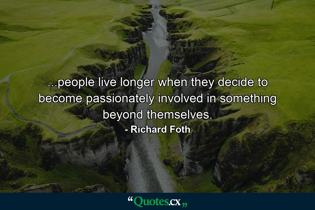 ...people live longer when they decide to become passionately involved in something beyond themselves. - Quote by Richard Foth