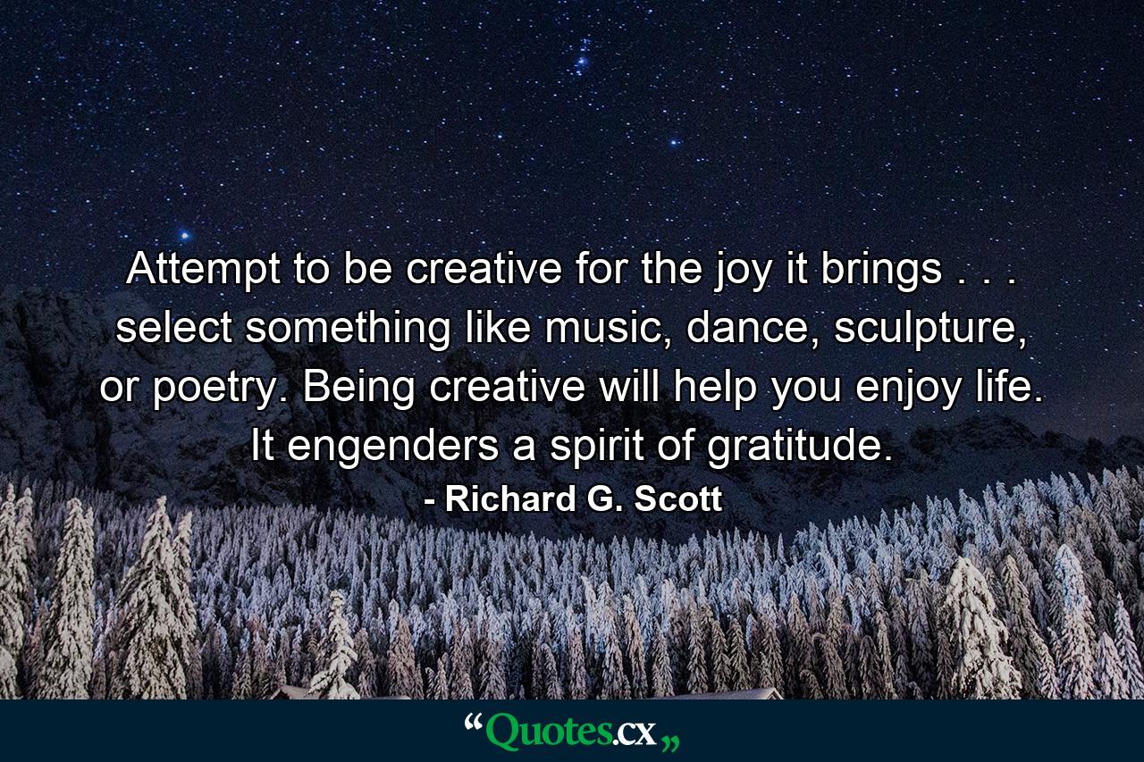 Attempt to be creative for the joy it brings . . . select something like music, dance, sculpture, or poetry. Being creative will help you enjoy life. It engenders a spirit of gratitude. - Quote by Richard G. Scott