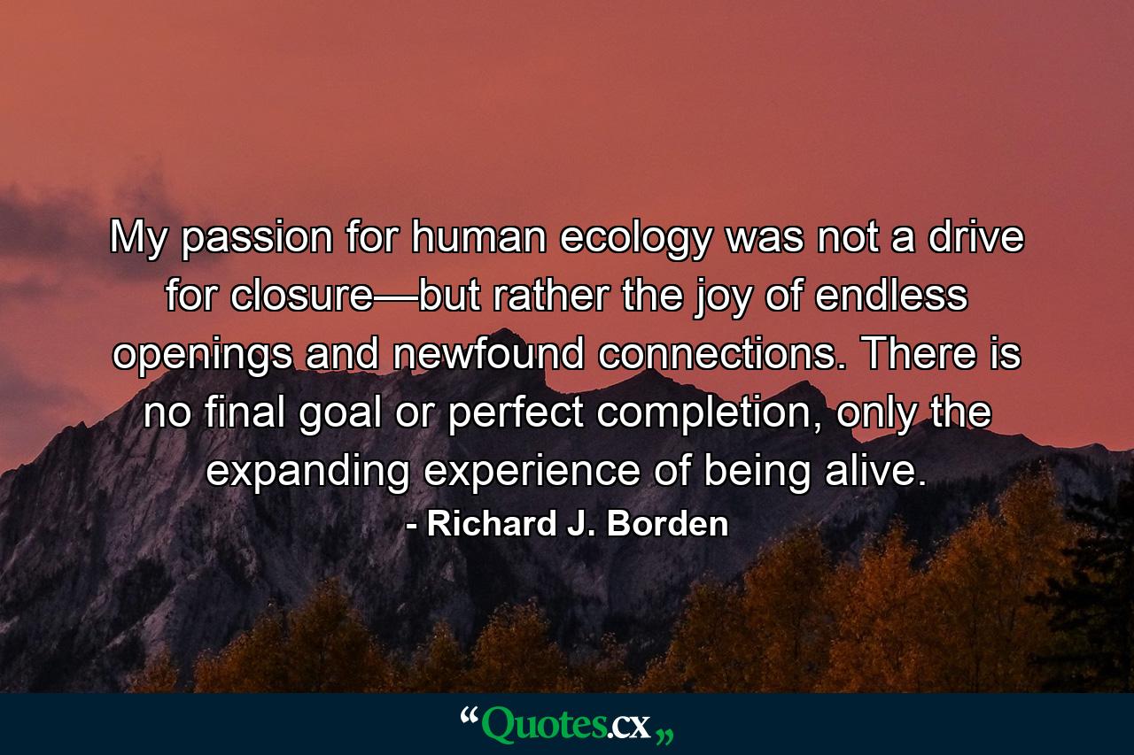 My passion for human ecology was not a drive for closure—but rather the joy of endless openings and newfound connections. There is no final goal or perfect completion, only the expanding experience of being alive. - Quote by Richard J. Borden