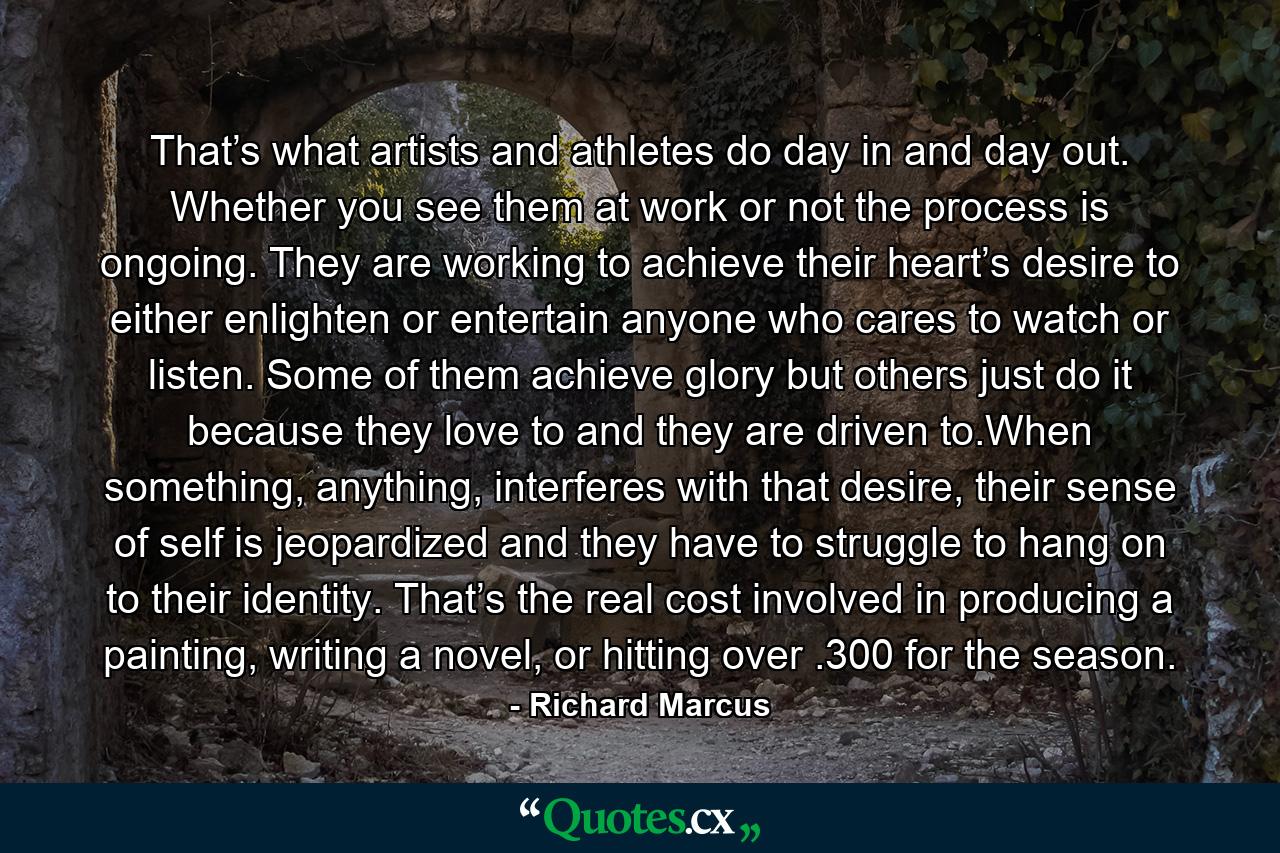 That’s what artists and athletes do day in and day out. Whether you see them at work or not the process is ongoing. They are working to achieve their heart’s desire to either enlighten or entertain anyone who cares to watch or listen. Some of them achieve glory but others just do it because they love to and they are driven to.When something, anything, interferes with that desire, their sense of self is jeopardized and they have to struggle to hang on to their identity. That’s the real cost involved in producing a painting, writing a novel, or hitting over .300 for the season. - Quote by Richard Marcus