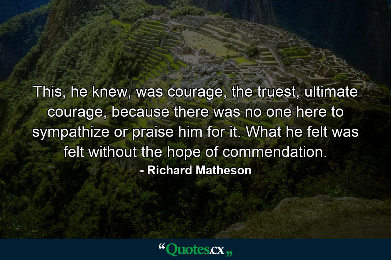 This, he knew, was courage, the truest, ultimate courage, because there was no one here to sympathize or praise him for it. What he felt was felt without the hope of commendation. - Quote by Richard Matheson