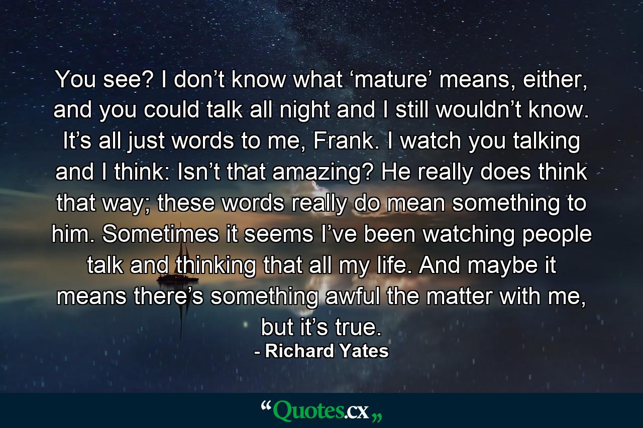 You see? I don’t know what ‘mature’ means, either, and you could talk all night and I still wouldn’t know. It’s all just words to me, Frank. I watch you talking and I think: Isn’t that amazing? He really does think that way; these words really do mean something to him. Sometimes it seems I’ve been watching people talk and thinking that all my life. And maybe it means there’s something awful the matter with me, but it’s true. - Quote by Richard Yates