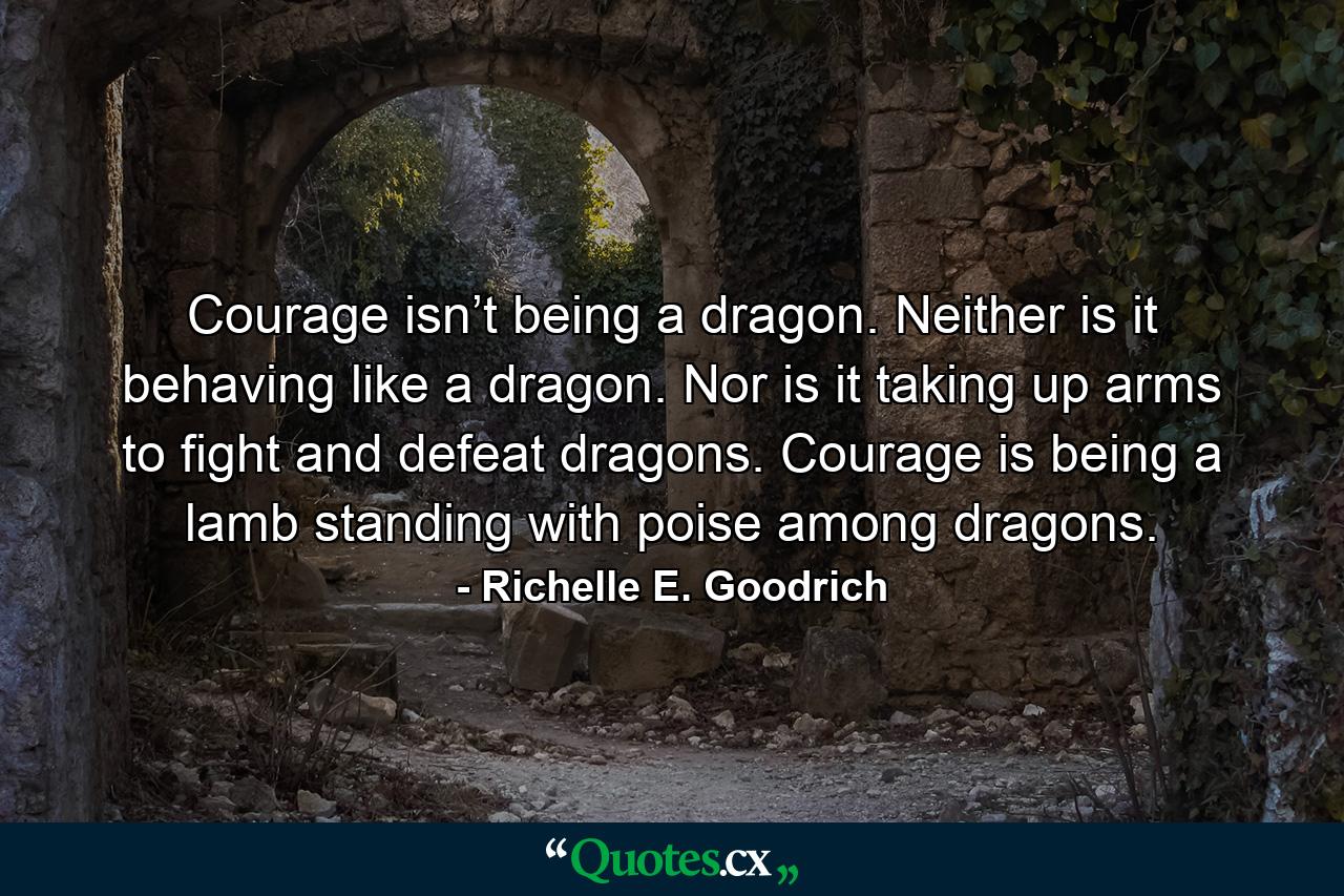 Courage isn’t being a dragon. Neither is it behaving like a dragon. Nor is it taking up arms to fight and defeat dragons. Courage is being a lamb standing with poise among dragons. - Quote by Richelle E. Goodrich