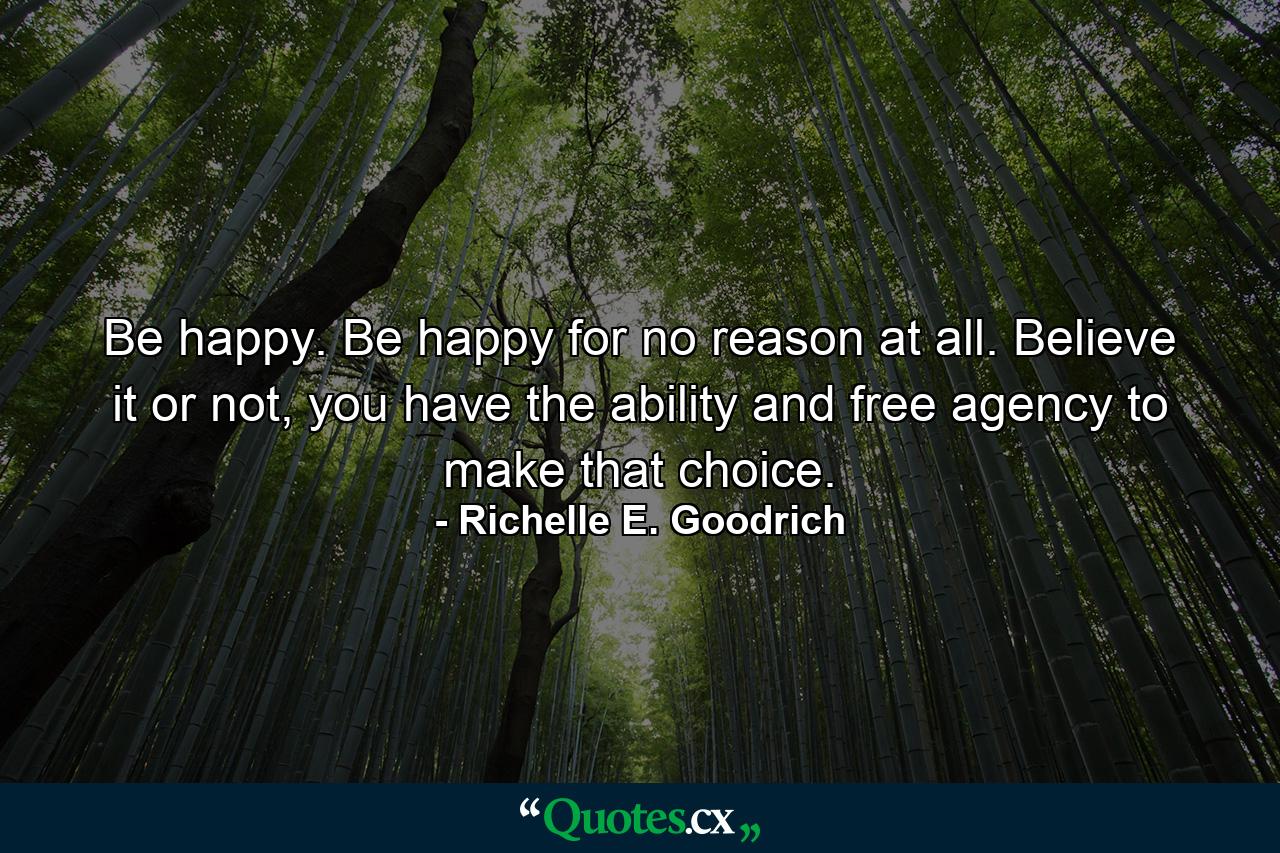 Be happy. Be happy for no reason at all. Believe it or not, you have the ability and free agency to make that choice. - Quote by Richelle E. Goodrich