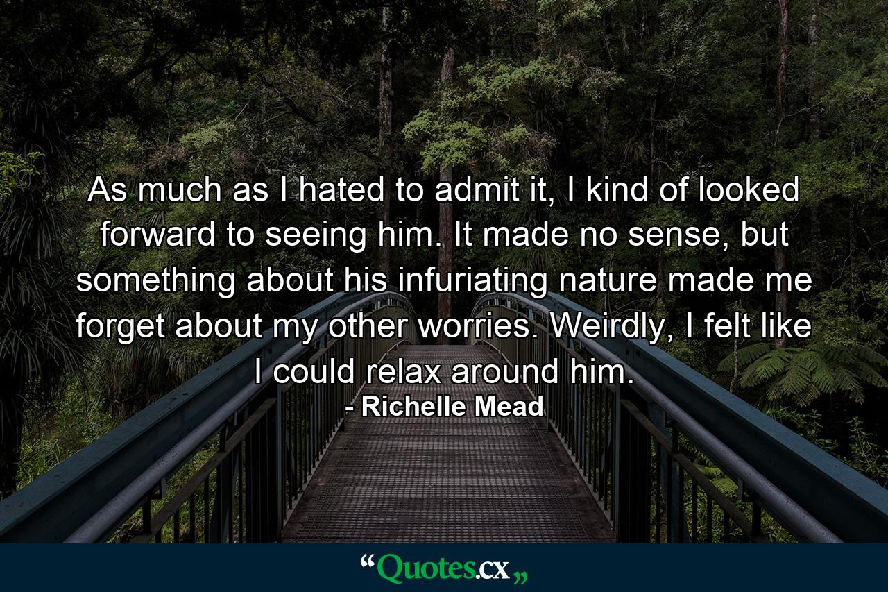 As much as I hated to admit it, I kind of looked forward to seeing him. It made no sense, but something about his infuriating nature made me forget about my other worries. Weirdly, I felt like I could relax around him. - Quote by Richelle Mead