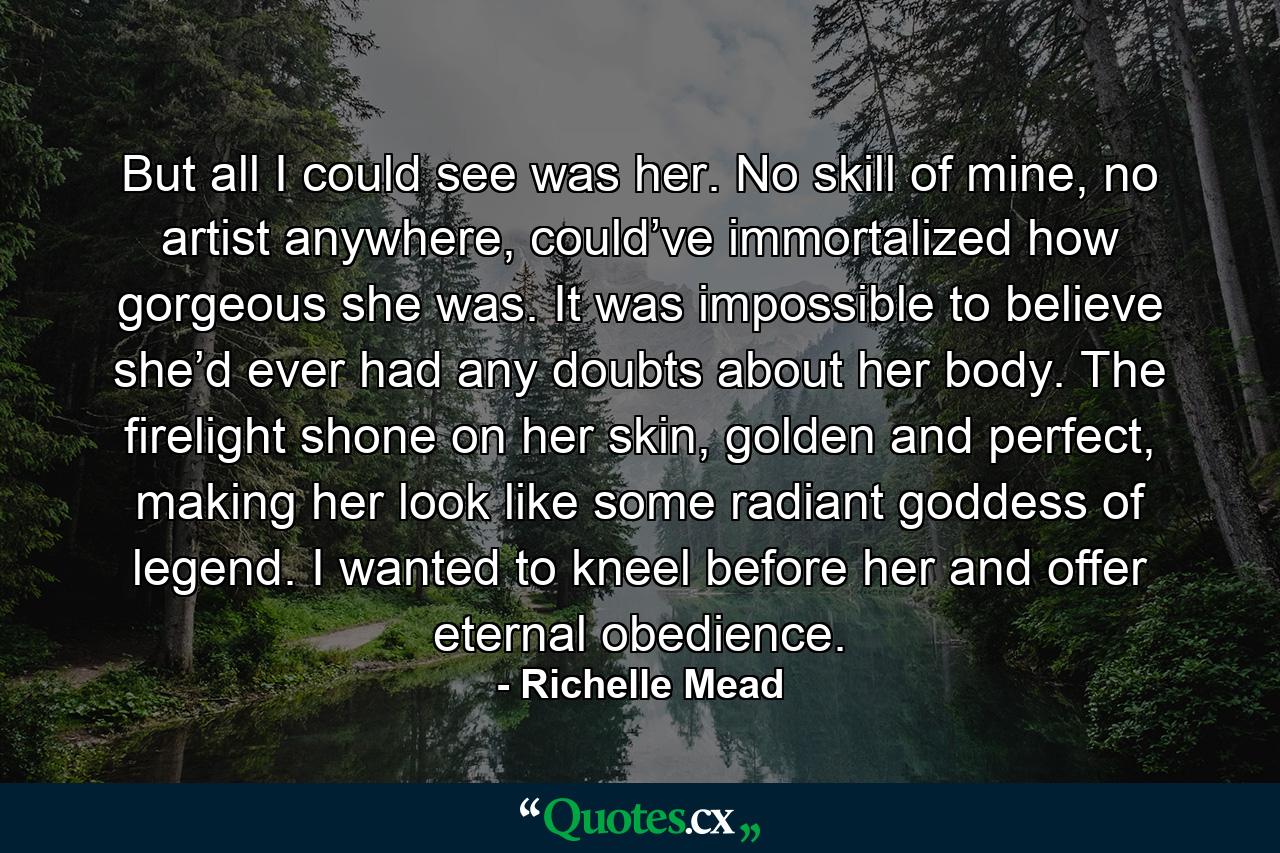 But all I could see was her. No skill of mine, no artist anywhere, could’ve immortalized how gorgeous she was. It was impossible to believe she’d ever had any doubts about her body. The firelight shone on her skin, golden and perfect, making her look like some radiant goddess of legend. I wanted to kneel before her and offer eternal obedience. - Quote by Richelle Mead