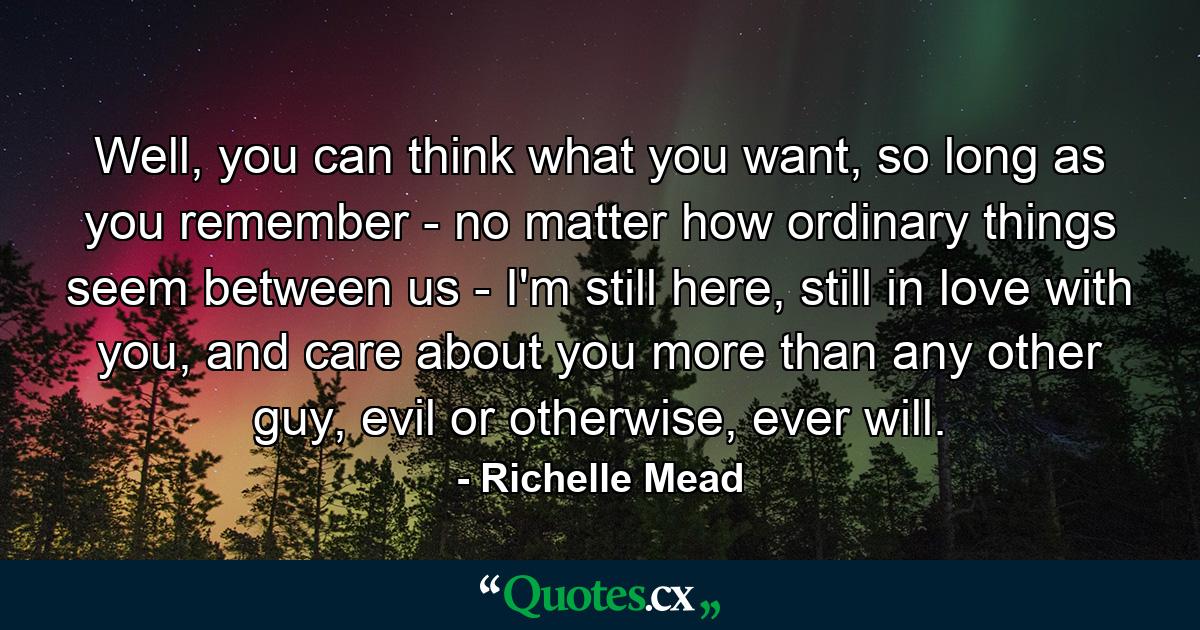 Well, you can think what you want, so long as you remember - no matter how ordinary things seem between us - I'm still here, still in love with you, and care about you more than any other guy, evil or otherwise, ever will. - Quote by Richelle Mead