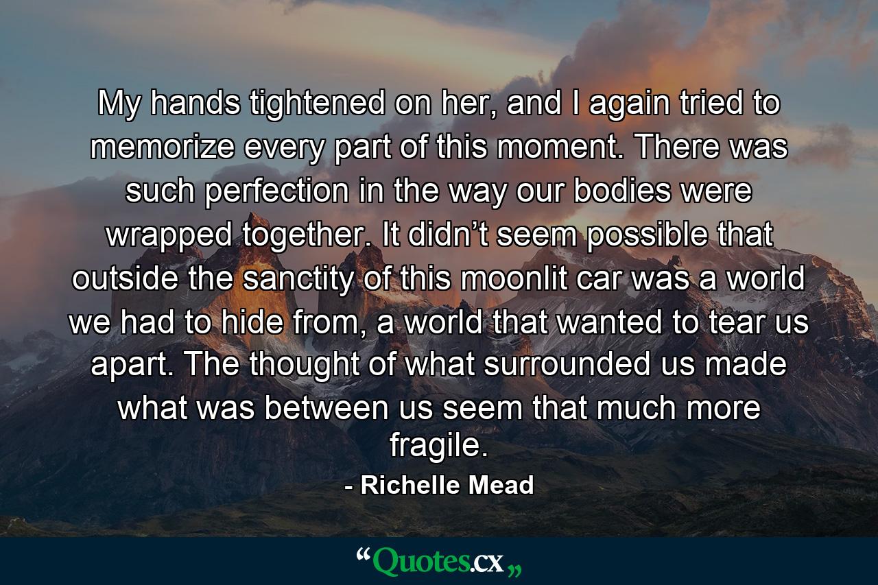 My hands tightened on her, and I again tried to memorize every part of this moment. There was such perfection in the way our bodies were wrapped together. It didn’t seem possible that outside the sanctity of this moonlit car was a world we had to hide from, a world that wanted to tear us apart. The thought of what surrounded us made what was between us seem that much more fragile. - Quote by Richelle Mead