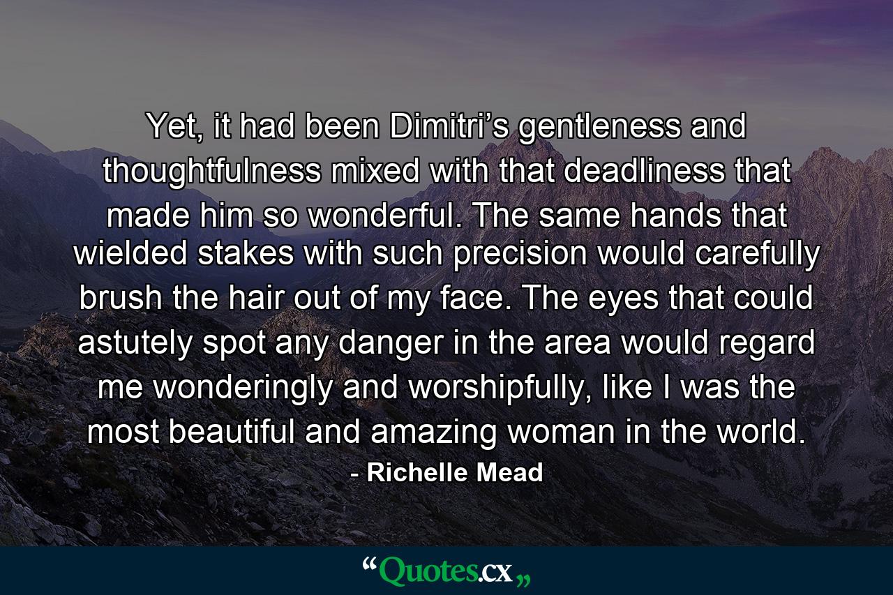 Yet, it had been Dimitri’s gentleness and thoughtfulness mixed with that deadliness that made him so wonderful. The same hands that wielded stakes with such precision would carefully brush the hair out of my face. The eyes that could astutely spot any danger in the area would regard me wonderingly and worshipfully, like I was the most beautiful and amazing woman in the world. - Quote by Richelle Mead