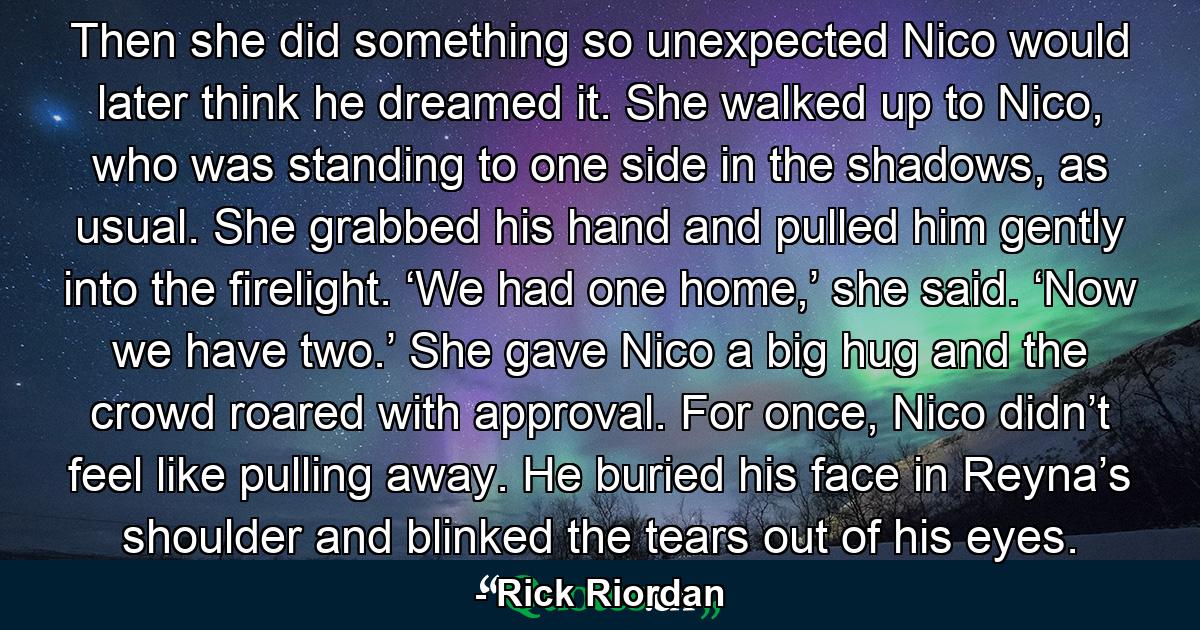 Then she did something so unexpected Nico would later think he dreamed it. She walked up to Nico, who was standing to one side in the shadows, as usual. She grabbed his hand and pulled him gently into the firelight. ‘We had one home,’ she said. ‘Now we have two.’ She gave Nico a big hug and the crowd roared with approval. For once, Nico didn’t feel like pulling away. He buried his face in Reyna’s shoulder and blinked the tears out of his eyes. - Quote by Rick Riordan