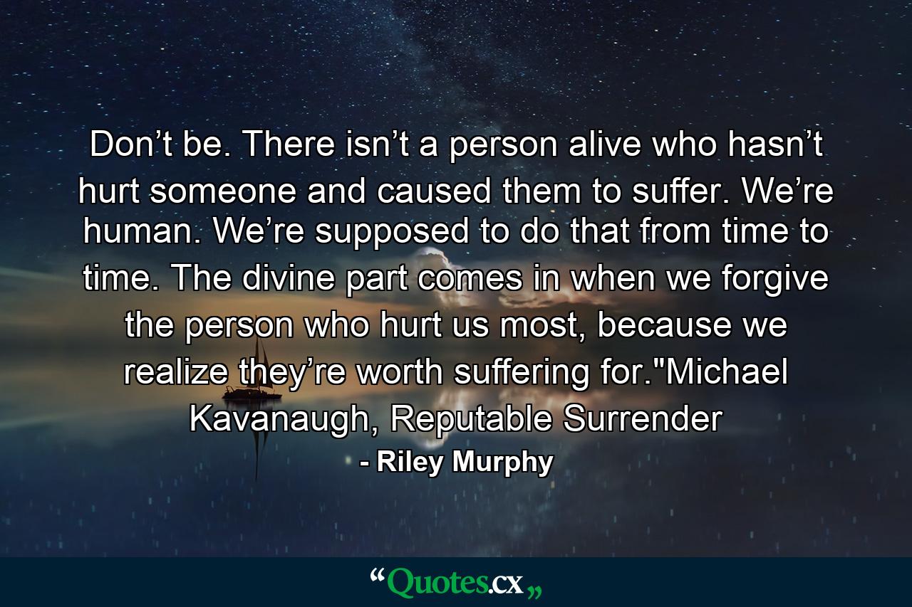 Don’t be. There isn’t a person alive who hasn’t hurt someone and caused them to suffer. We’re human. We’re supposed to do that from time to time. The divine part comes in when we forgive the person who hurt us most, because we realize they’re worth suffering for.