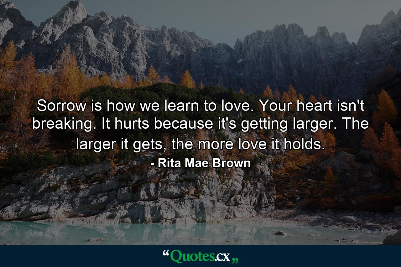 Sorrow is how we learn to love. Your heart isn't breaking. It hurts because it's getting larger. The larger it gets, the more love it holds. - Quote by Rita Mae Brown