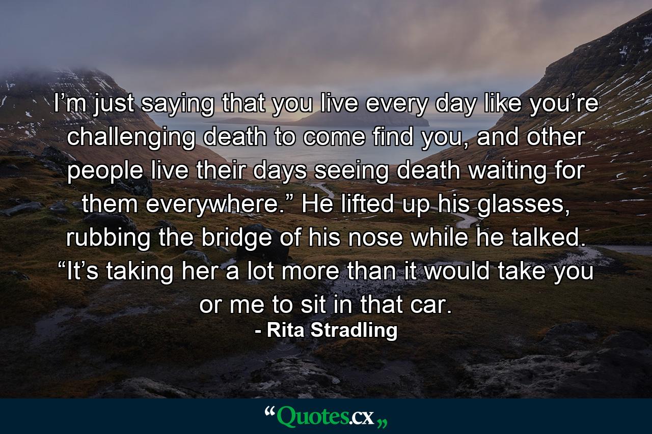 I’m just saying that you live every day like you’re challenging death to come find you, and other people live their days seeing death waiting for them everywhere.” He lifted up his glasses, rubbing the bridge of his nose while he talked. “It’s taking her a lot more than it would take you or me to sit in that car. - Quote by Rita Stradling