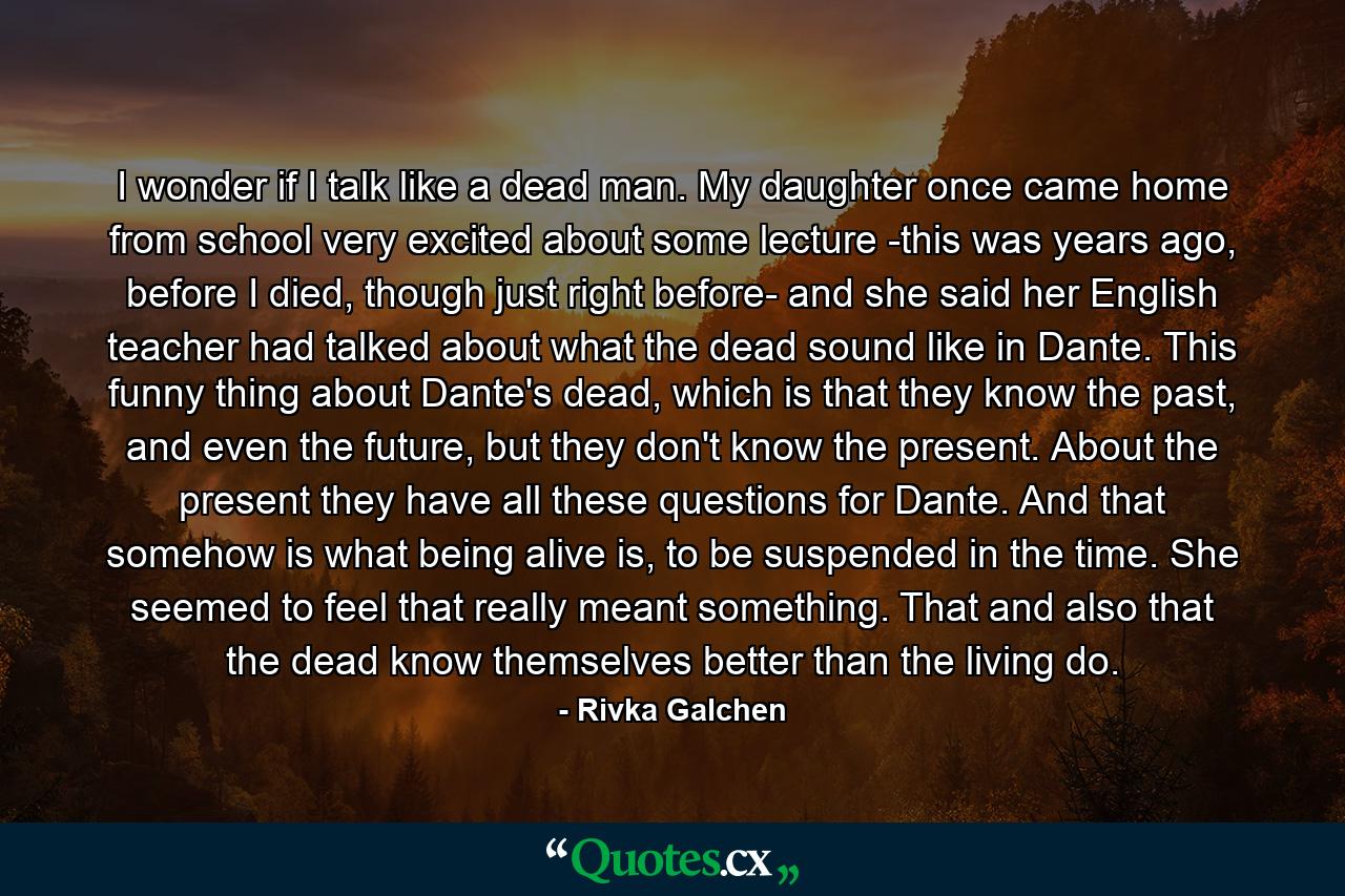 I wonder if I talk like a dead man. My daughter once came home from school very excited about some lecture -this was years ago, before I died, though just right before- and she said her English teacher had talked about what the dead sound like in Dante. This funny thing about Dante's dead, which is that they know the past, and even the future, but they don't know the present. About the present they have all these questions for Dante. And that somehow is what being alive is, to be suspended in the time. She seemed to feel that really meant something. That and also that the dead know themselves better than the living do. - Quote by Rivka Galchen