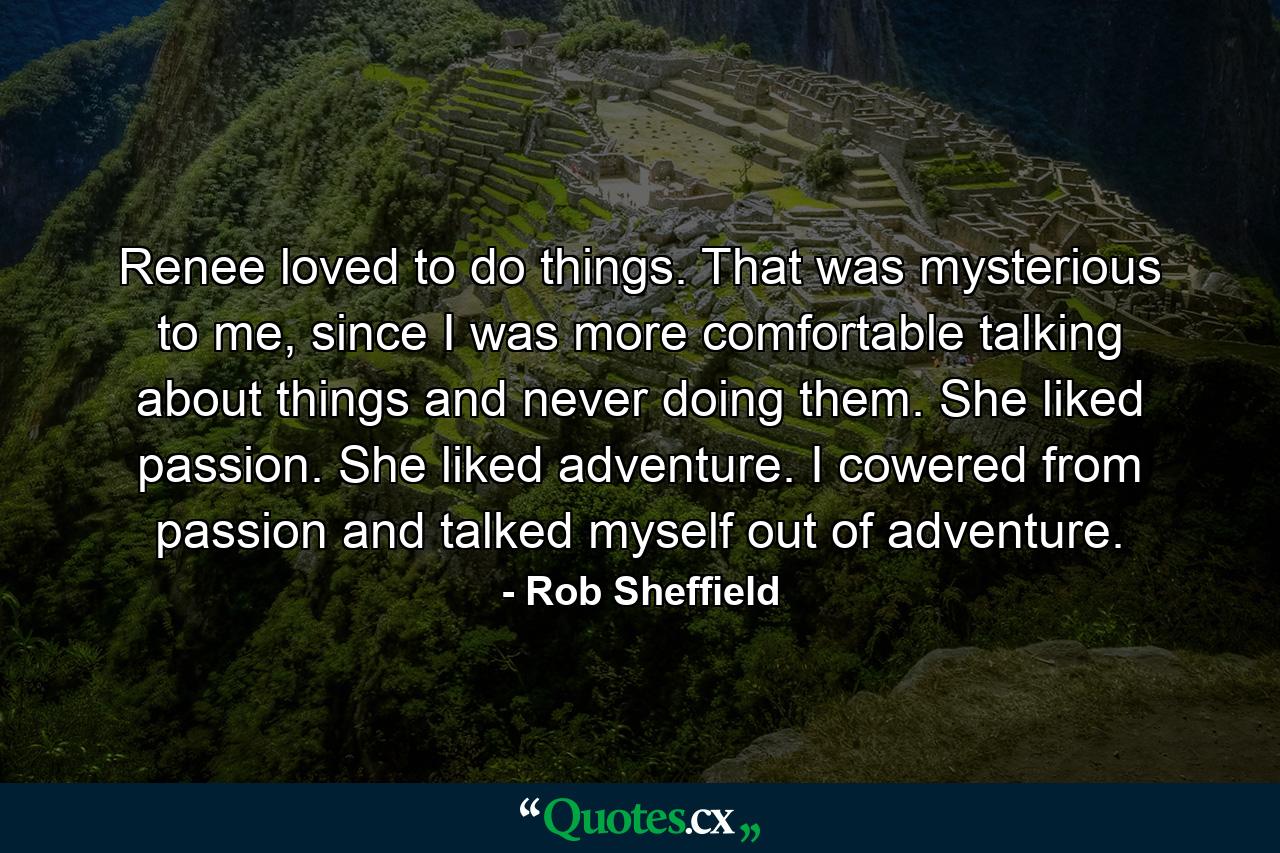 Renee loved to do things. That was mysterious to me, since I was more comfortable talking about things and never doing them. She liked passion. She liked adventure. I cowered from passion and talked myself out of adventure. - Quote by Rob Sheffield