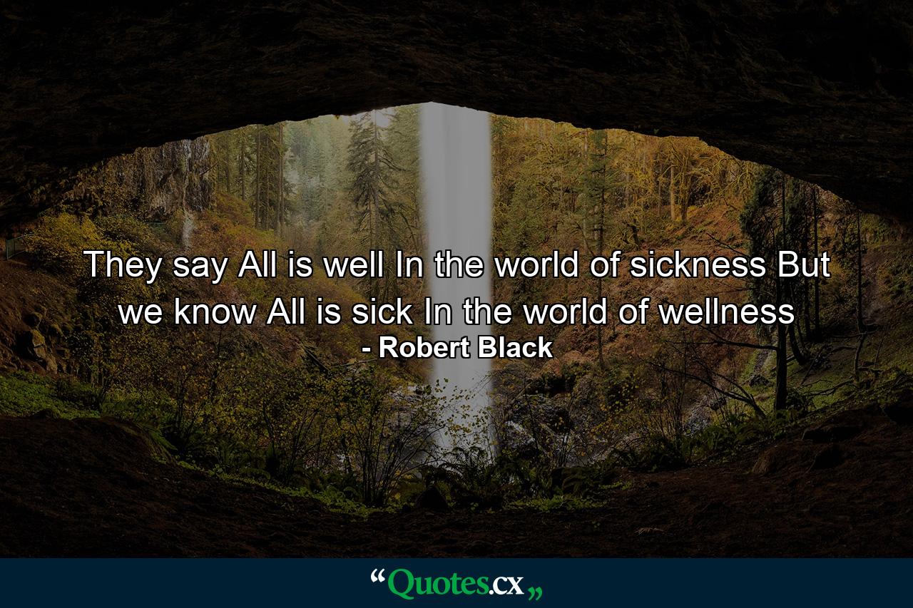 They say All is well In the world of sickness But we know All is sick In the world of wellness - Quote by Robert Black