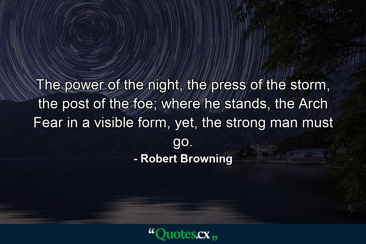 The power of the night, the press of the storm, the post of the foe; where he stands, the Arch Fear in a visible form, yet, the strong man must go. - Quote by Robert Browning