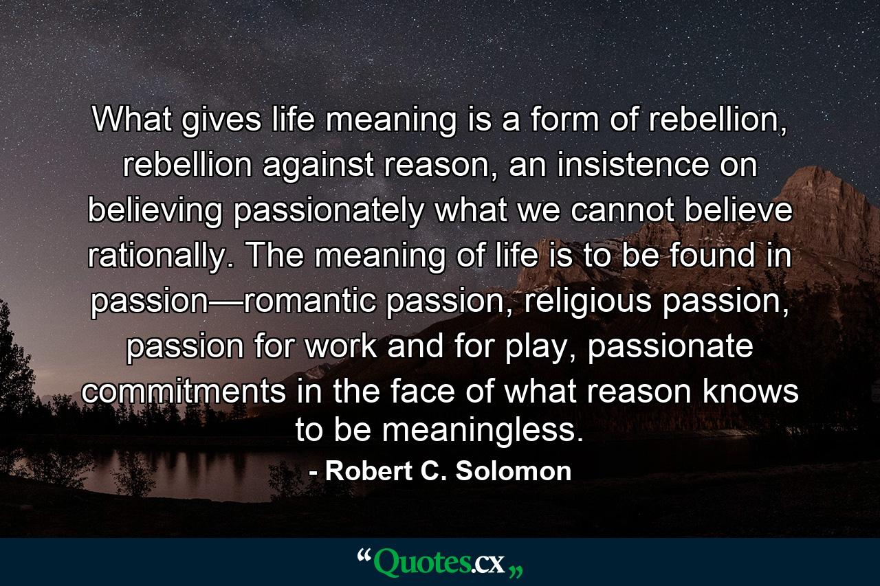 What gives life meaning is a form of rebellion, rebellion against reason, an insistence on believing passionately what we cannot believe rationally. The meaning of life is to be found in passion—romantic passion, religious passion, passion for work and for play, passionate commitments in the face of what reason knows to be meaningless. - Quote by Robert C. Solomon